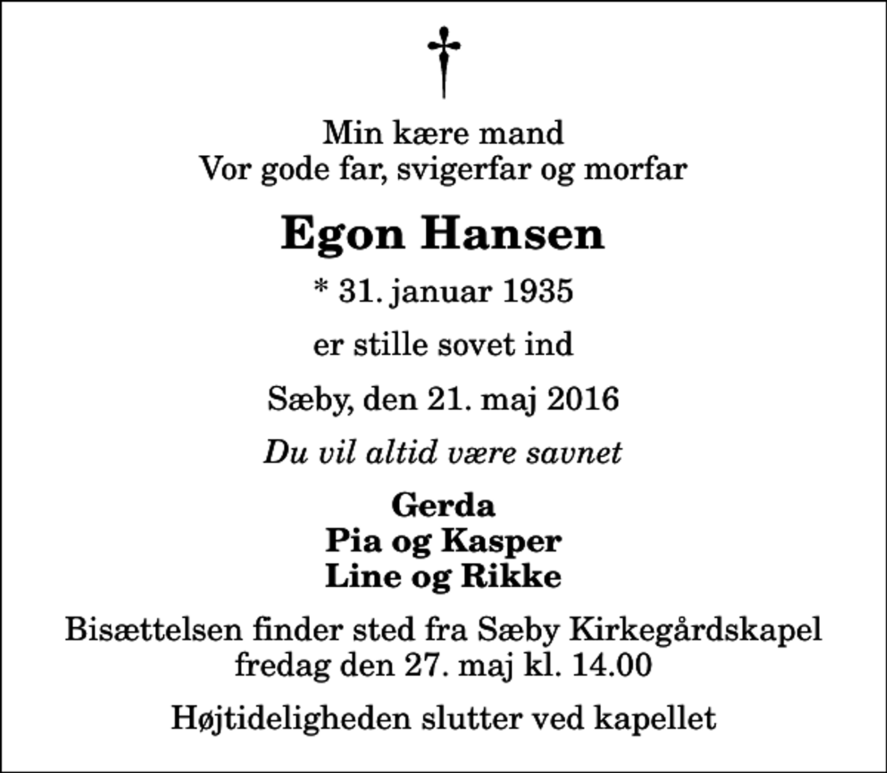 <p>Min kære mand Vor gode far, svigerfar og morfar<br />Egon Hansen<br />* 31. januar 1935<br />er stille sovet ind<br />Sæby, den 21. maj 2016<br />Du vil altid være savnet<br />Gerda Pia og Kasper Line og Rikke<br />Bisættelsen finder sted fra Sæby Kirkegårdskapel fredag den 27. maj kl. 14.00 Højtideligheden slutter ved kapellet</p>