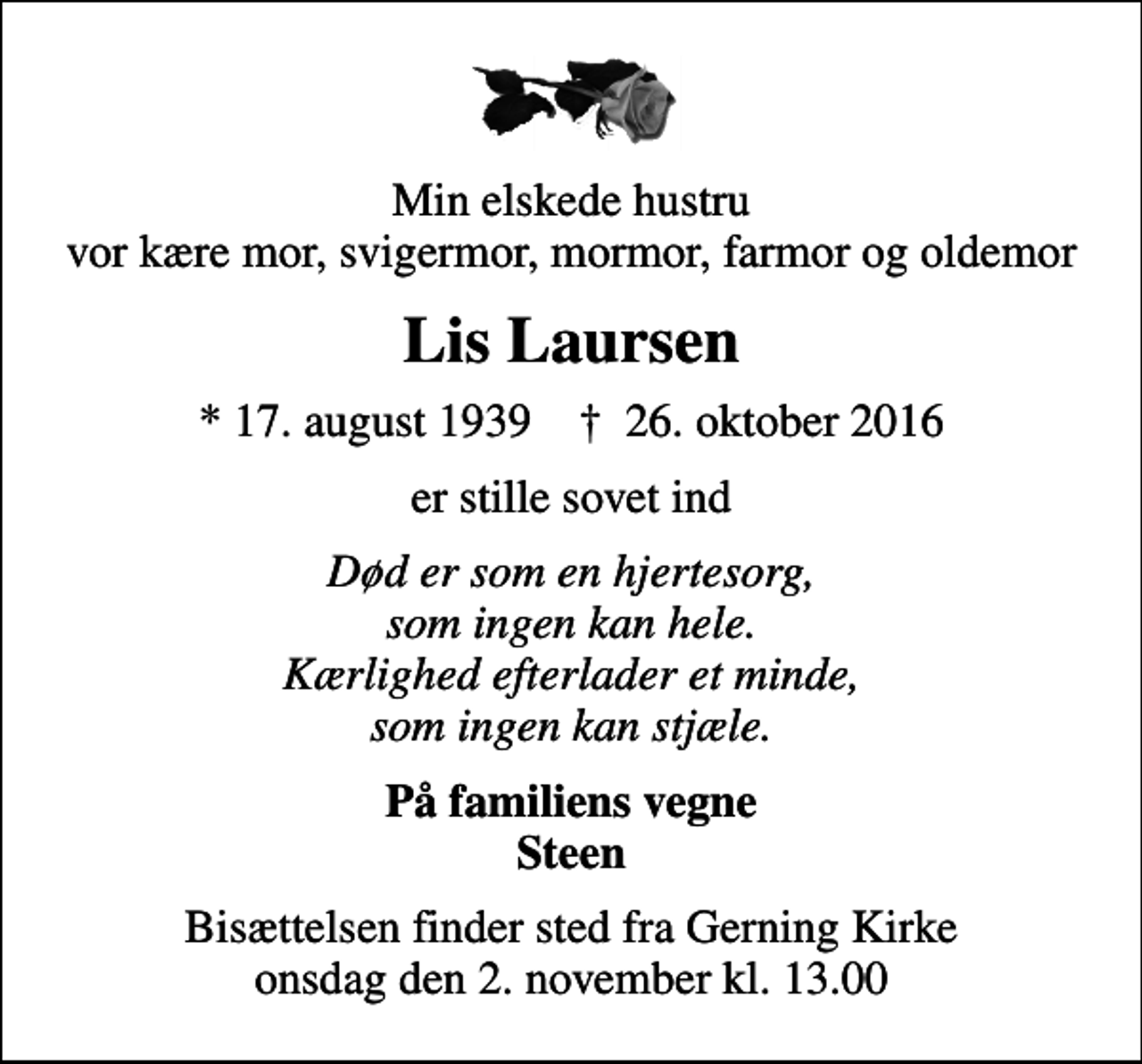 <p>Min elskede hustru vor kære mor, svigermor, mormor, farmor og oldemor<br />Lis Laursen<br />* 17. august 1939 ✝ 26. oktober 2016<br />er stille sovet ind<br />Død er som en hjertesorg, som ingen kan hele. Kærlighed efterlader et minde, som ingen kan stjæle.<br />På familiens vegne Steen<br />Bisættelsen finder sted fra Gerning Kirke onsdag den 2. november kl. 13.00</p>
