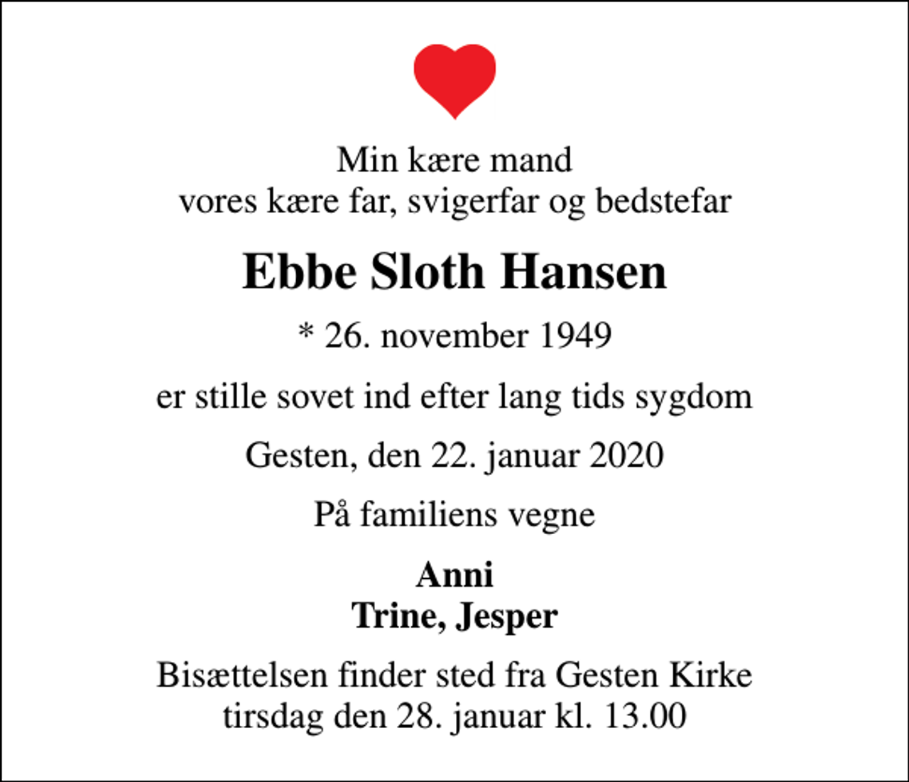 <p>Min kære mand vores kære far, svigerfar og bedstefar<br />Ebbe Sloth Hansen<br />* 26. november 1949<br />er stille sovet ind efter lang tids sygdom<br />Gesten, den 22. januar 2020<br />På familiens vegne<br />Anni Trine, Jesper<br />Bisættelsen finder sted fra Gesten Kirke tirsdag den 28. januar kl. 13.00</p>