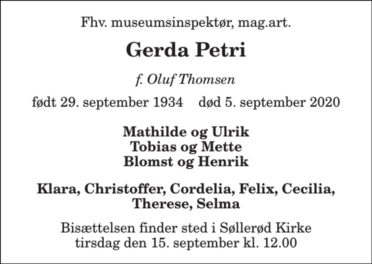 <p>Fhv. museumsinspektør, mag.art.<br />Gerda Petri<br />f. Oluf Thomsen<br />født 29. september 1934 død 5. september 2020<br />Mathilde og Ulrik Tobias og Mette Blomst og Henrik<br />Klara, Christoffer, Cordelia, Felix, Cecilia, Therese, Selma<br />Bisættelsen finder sted i Søllerød Kirke tirsdag den 15. september kl. 12.00</p>