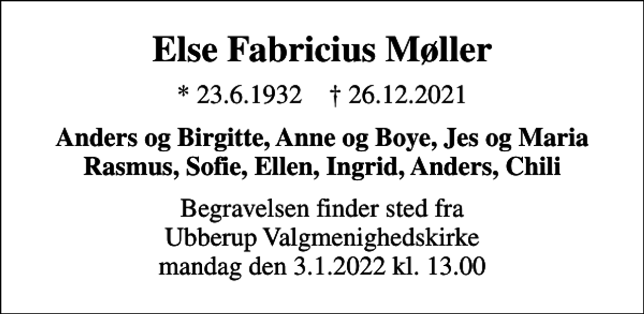 <p>Else Fabricius Møller<br />* 23.6.1932 ✝ 26.12.2021<br />Anders og Birgitte, Anne og Boye, Jes og Maria Rasmus, Sofie, Ellen, Ingrid, Anders, Chili<br />Begravelsen finder sted fra Ubberup Valgmenighedskirke mandag den 3.1.2022 kl. 13.00</p>