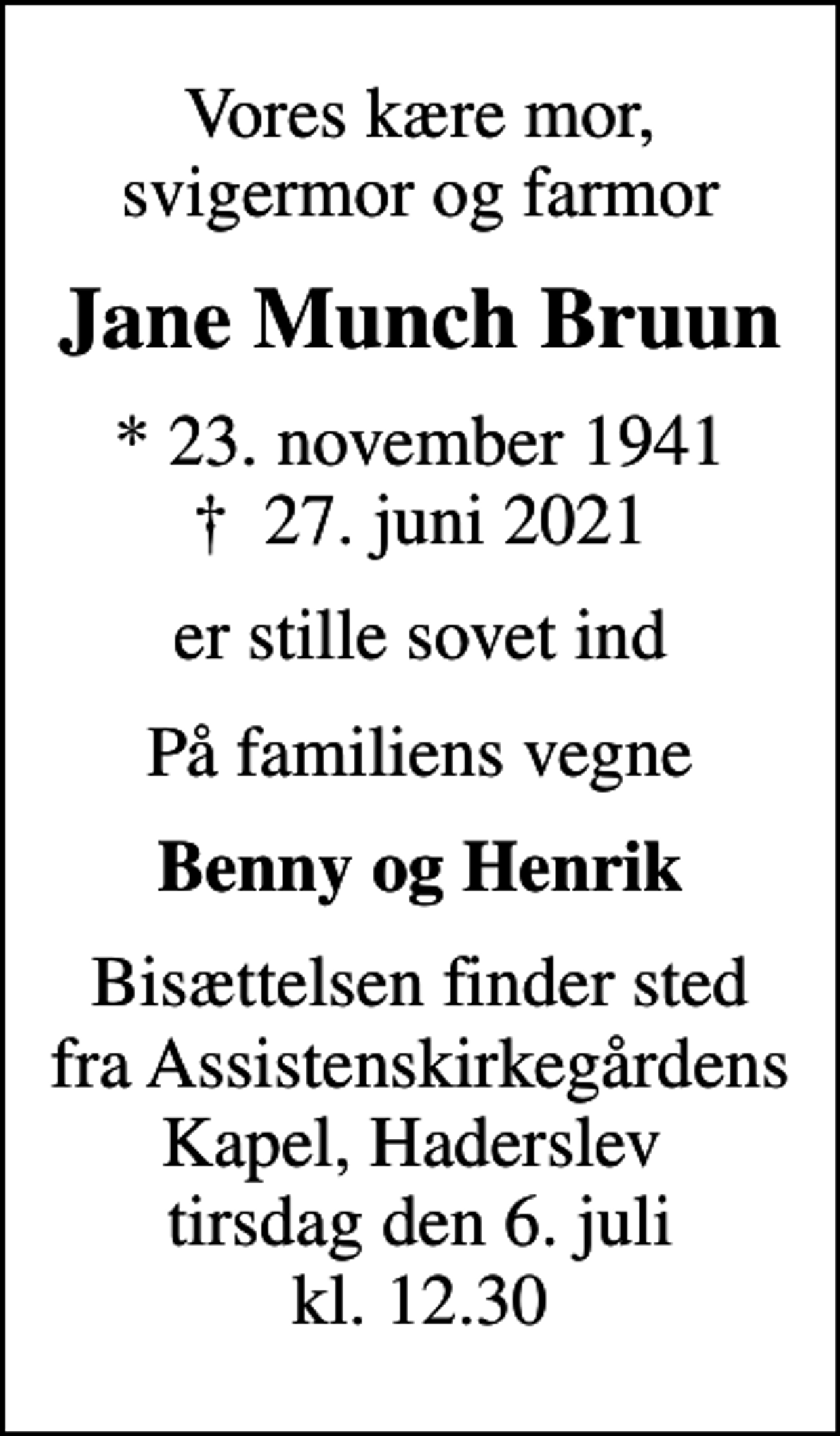 <p>Vores kære mor, svigermor og farmor<br />Jane Munch Bruun<br />* 23. november 1941<br />✝ 27. juni 2021<br />er stille sovet ind<br />På familiens vegne<br />Benny og Henrik<br />Bisættelsen finder sted fra Assistenskirkegårdens Kapel, Haderslev<br />tirsdag den 6. juli kl. 12.30</p>