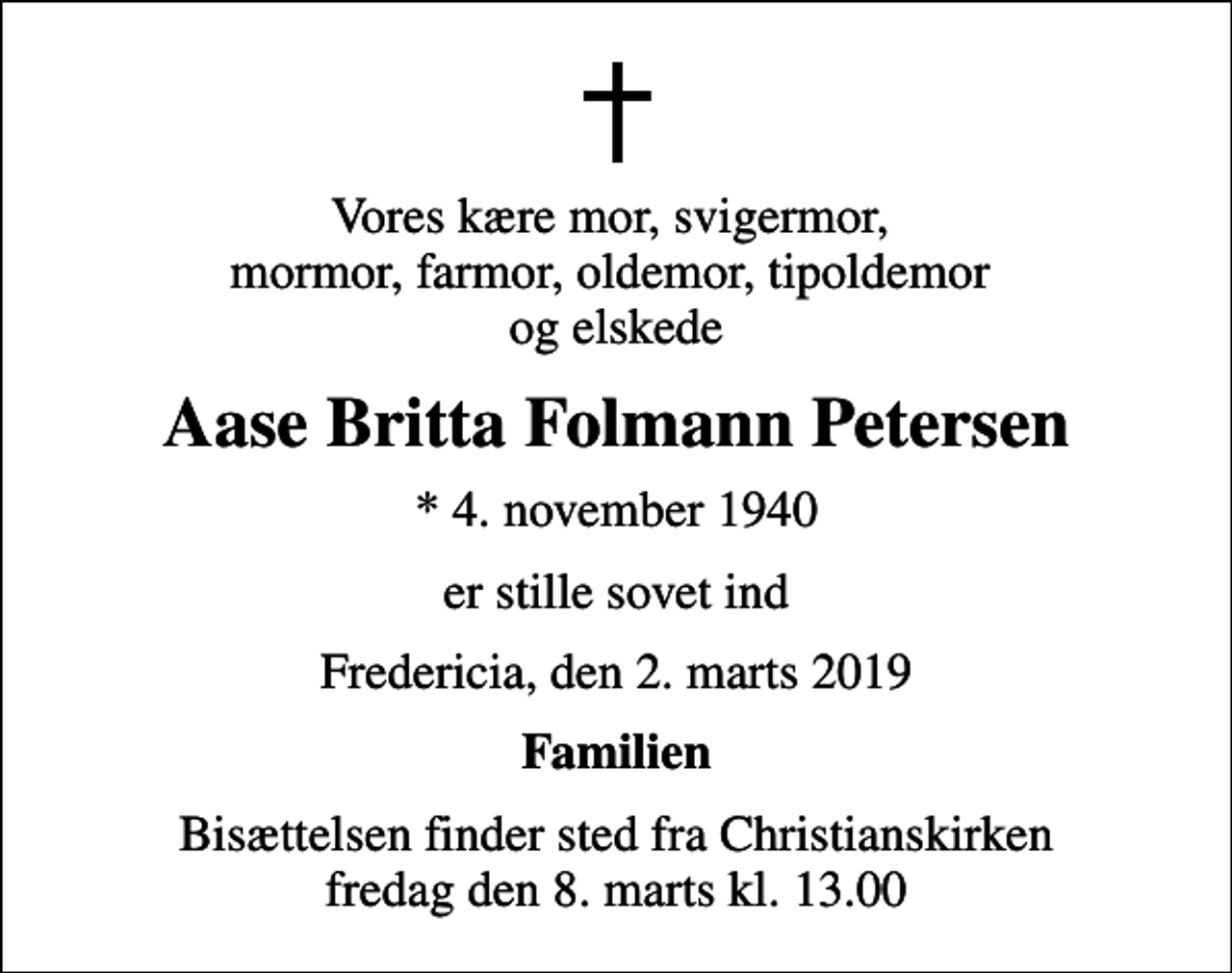 <p>Vores kære mor, svigermor, mormor, farmor, oldemor, tipoldemor og elskede<br />Aase Britta Folmann Petersen<br />* 4. november 1940<br />er stille sovet ind<br />Fredericia, den 2. marts 2019<br />Familien<br />Bisættelsen finder sted fra Christianskirken fredag den 8. marts kl. 13.00</p>