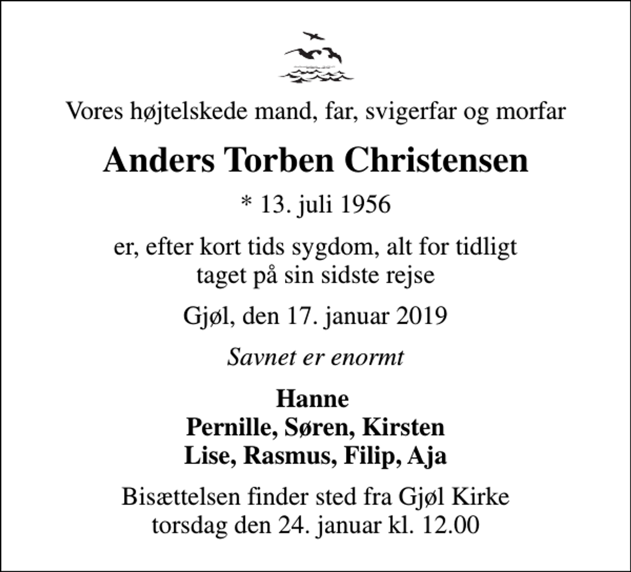 <p>Vores højtelskede mand, far, svigerfar og morfar<br />Anders Torben Christensen<br />* 13. juli 1956<br />er, efter kort tids sygdom, alt for tidligt taget på sin sidste rejse<br />Gjøl, den 17. januar 2019<br />Savnet er enormt<br />Hanne Pernille, Søren, Kirsten Lise, Rasmus, Filip, Aja<br />Bisættelsen finder sted fra Gjøl Kirke torsdag den 24. januar kl. 12.00</p>
