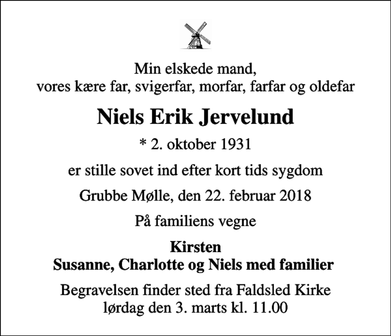 <p>Min elskede mand, vores kære far, svigerfar, morfar, farfar og oldefar<br />Niels Erik Jervelund<br />* 2. oktober 1931<br />er stille sovet ind efter kort tids sygdom<br />Grubbe Mølle, den 22. februar 2018<br />På familiens vegne<br />Kirsten Susanne, Charlotte og Niels med familier<br />Begravelsen finder sted fra Faldsled Kirke lørdag den 3. marts kl. 11.00</p>
