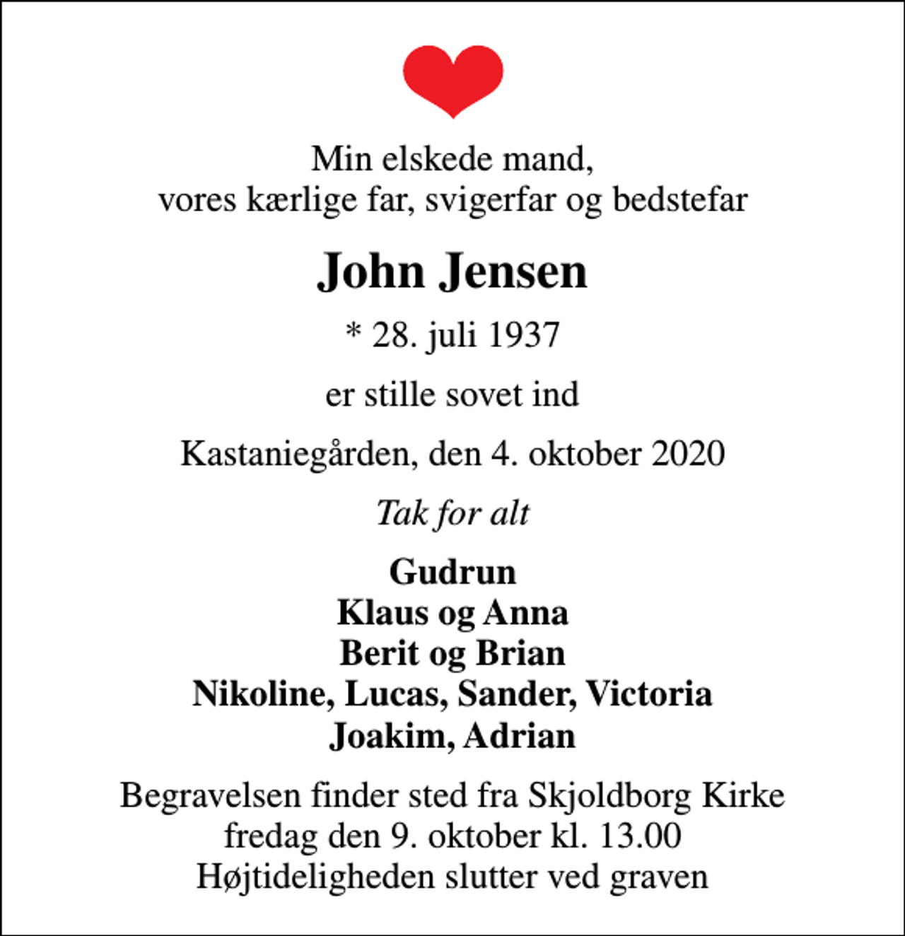 <p>Min elskede mand, vores kærlige far, svigerfar og bedstefar<br />John Jensen<br />* 28. juli 1937<br />er stille sovet ind<br />Kastaniegården, den 4. oktober 2020<br />Tak for alt<br />Gudrun Klaus og Anna Berit og Brian Nikoline, Lucas, Sander, Victoria Joakim, Adrian<br />Begravelsen finder sted fra Skjoldborg Kirke fredag den 9. oktober kl. 13.00 Højtideligheden slutter ved graven</p>