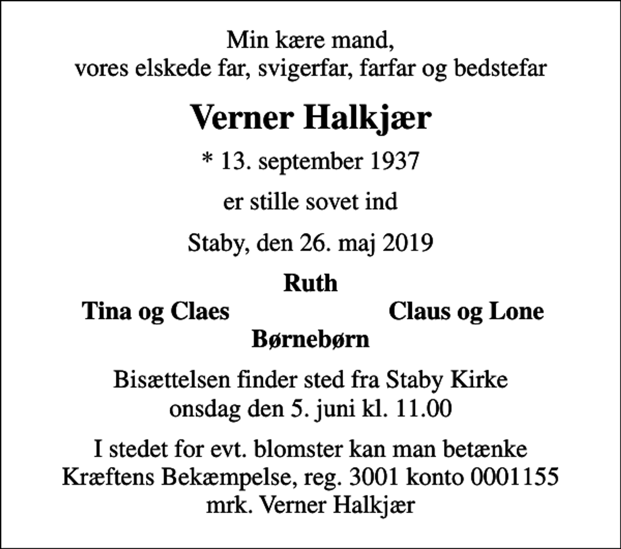 <p>Min kære mand, vores elskede far, svigerfar, farfar og bedstefar<br />Verner Halkjær<br />* 13. september 1937<br />er stille sovet ind<br />Staby, den 26. maj 2019<br />Ruth<br />Tina og Claes<br />Claus og Lone<br />Bisættelsen finder sted fra Staby Kirke onsdag den 5. juni kl. 11.00<br />I stedet for evt. blomster kan man betænke<br />Kræftens Bekæmpelse reg.3001konto0001155mrk. Verner<br />Halkjær</p>