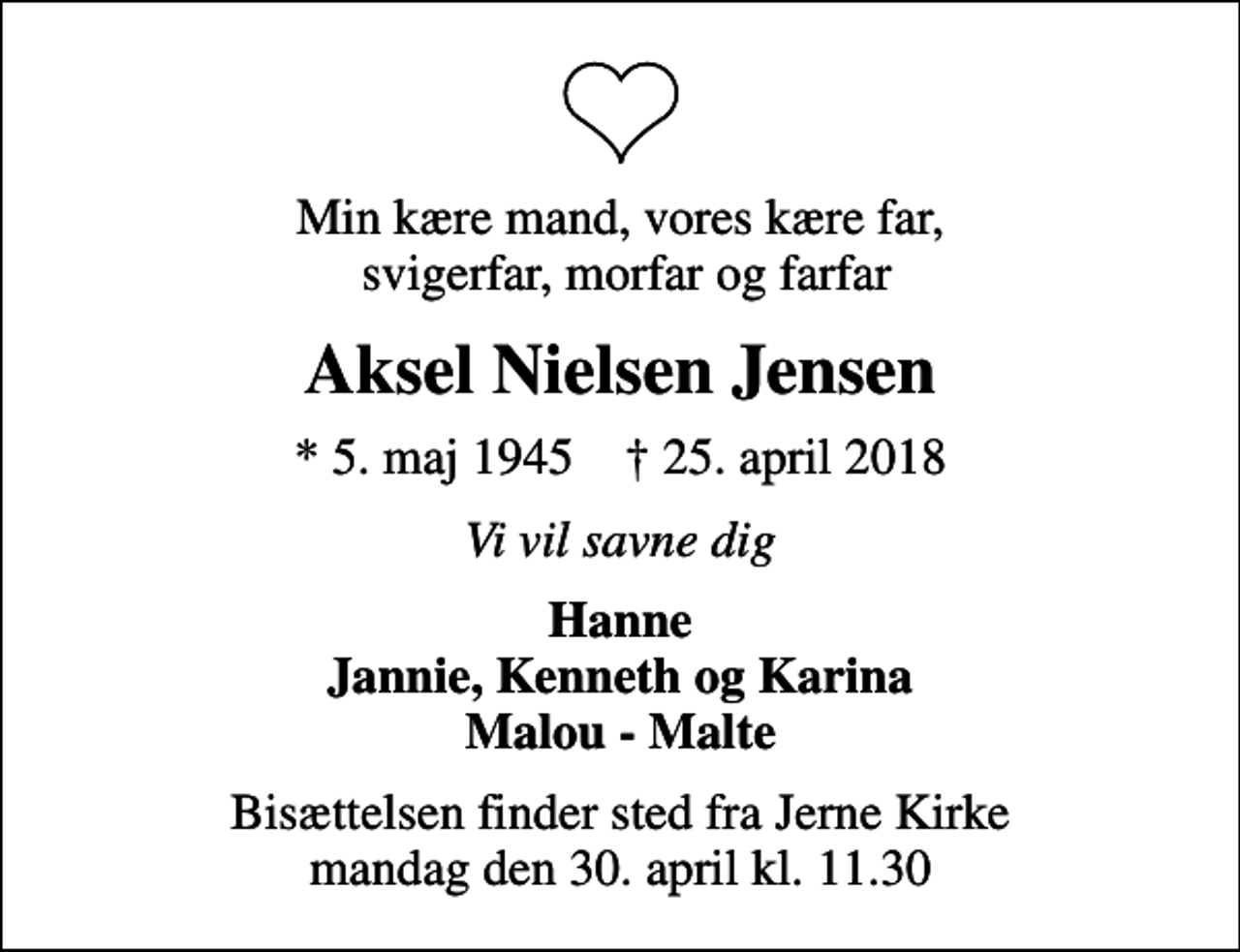 <p>Min kære mand, vores kære far, svigerfar, morfar og farfar<br />Aksel Nielsen Jensen<br />* 5. maj 1945 ✝ 25. april 2018<br />Vi vil savne dig<br />Hanne Jannie, Kenneth og Karina Malou - Malte<br />Bisættelsen finder sted fra Jerne Kirke mandag den 30. april kl. 11.30</p>