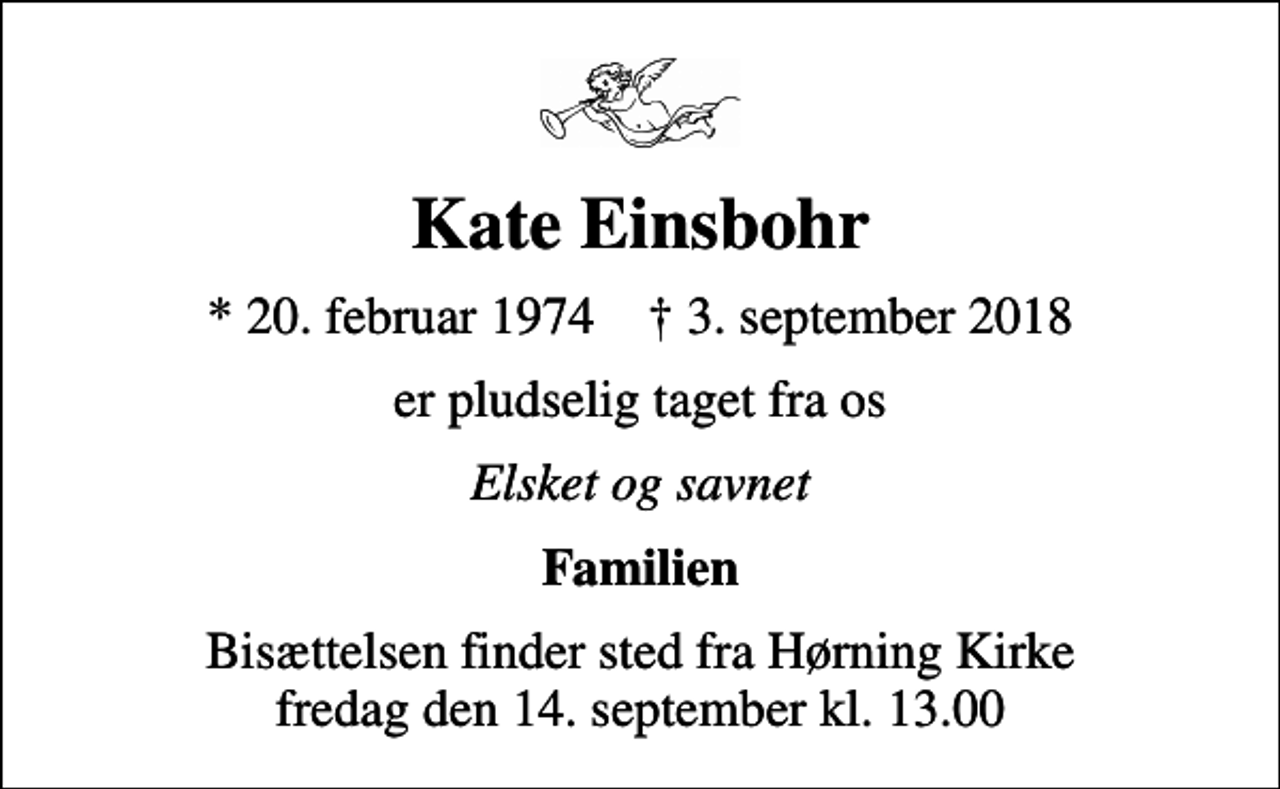 <p>Kate Einsbohr<br />* 20. februar 1974 ✝ 3. september 2018<br />er pludselig taget fra os<br />Elsket og savnet<br />Familien<br />Bisættelsen finder sted fra Hørning Kirke fredag den 14. september kl. 13.00</p>