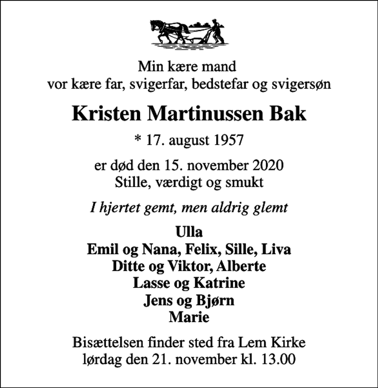 <p>Min kære mand vor kære far, svigerfar, bedstefar og svigersøn<br />Kristen Martinussen Bak<br />* 17. august 1957<br />er død den 15. november 2020 Stille, værdigt og smukt<br />I hjertet gemt, men aldrig glemt<br />Ulla Emil og Nana, Felix, Sille, Liva Ditte og Viktor, Alberte Lasse og Katrine Jens og Bjørn Marie<br />Bisættelsen finder sted fra Lem Kirke lørdag den 21. november kl. 13.00</p>