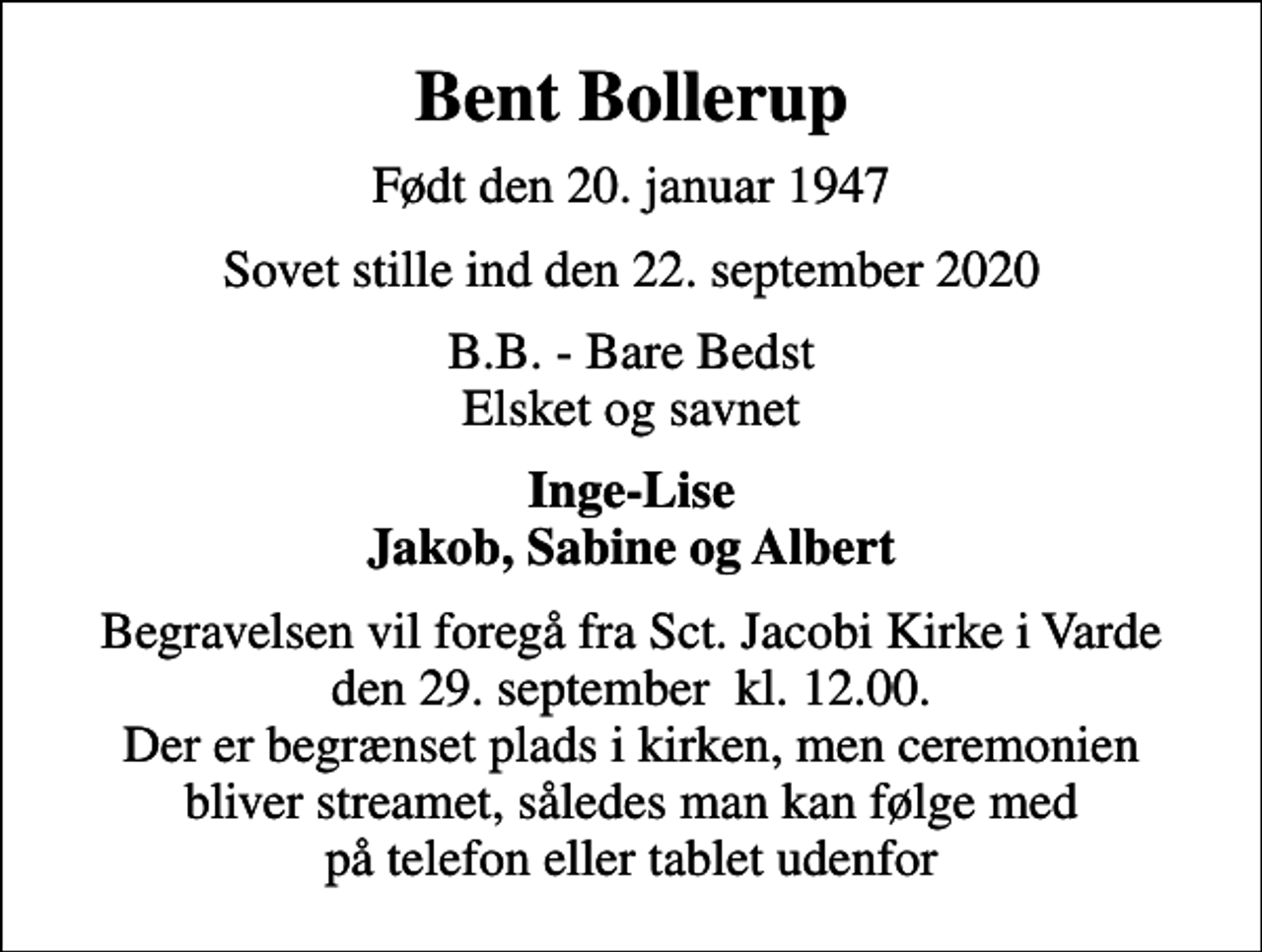 <p>Bent Bollerup<br />Født den 20. januar 1947<br />Sovet stille ind den 22. september 2020<br />B.B. - Bare Bedst Elsket og savnet<br />Inge-Lise Jakob, Sabine og Albert<br />Begravelsen vil foregå fra Sct. Jacobi Kirke i Varde den 29. september kl. 12.00. Der er begrænset plads i kirken, men ceremonien bliver streamet, således man kan følge med på telefon eller tablet udenfor</p>