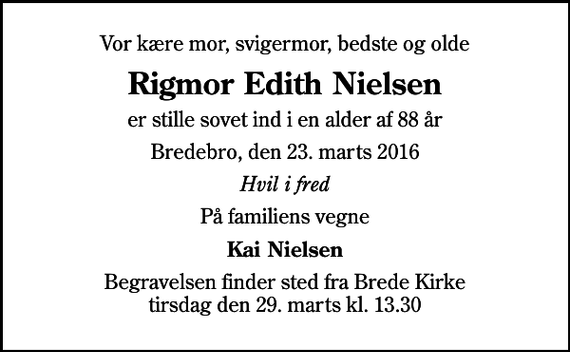 <p>Vor kære mor, svigermor, bedste og olde<br />Rigmor Edith Nielsen<br />er stille sovet ind i en alder af 88 år<br />Bredebro, den 23. marts 2016<br />Hvil i fred<br />På familiens vegne<br />Kai Nielsen<br />Begravelsen finder sted fra Brede Kirke tirsdag den 29. marts kl. 13.30</p>