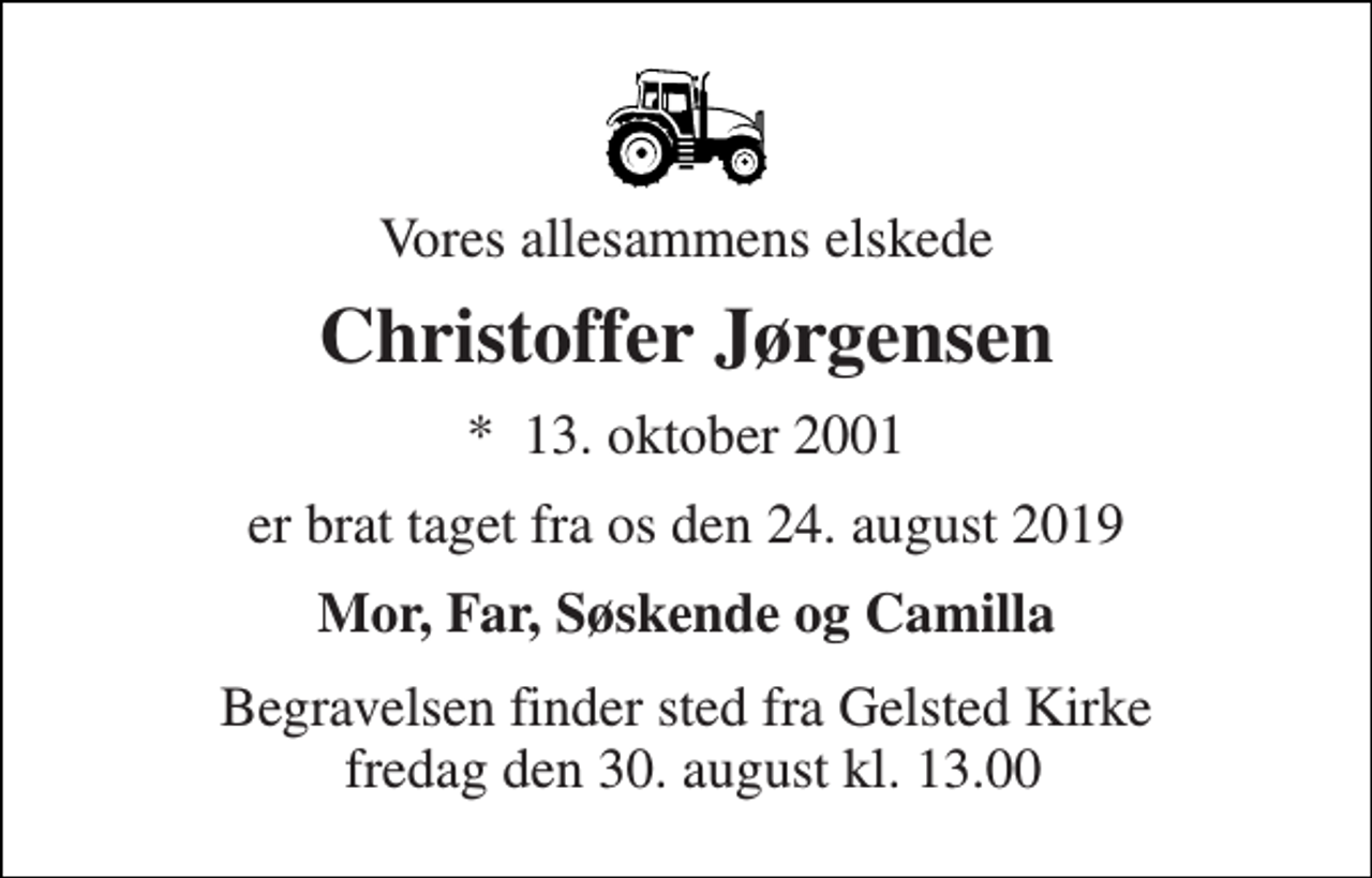 <p>Vores allesammens elskede<br />Christoffer Jørgensen<br />*​ 13. oktober 2001<br />er brat taget fra os den 24. august 2019<br />Mor, Far, Søskende og Camilla<br />Begravelsen finder sted fra Gelsted Kirke fredag den 30. august kl. 13.00</p>