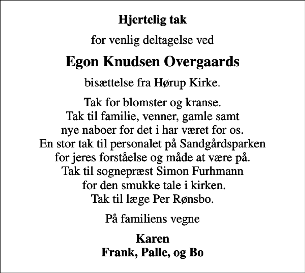 <p>Hjertelig tak<br />for venlig deltagelse ved<br />Egon Knudsen Overgaards<br />bisættelse fra Hørup Kirke.<br />Tak for blomster og kranse. Tak til familie, venner, gamle samt nye naboer for det i har været for os. En stor tak til personalet på Sandgårdsparken for jeres forståelse og måde at være på. Tak til sognepræst Simon Furhmann for den smukke tale i kirken. Tak til læge Per Rønsbo.<br />På familiens vegne<br />Karen Frank, Palle, og Bo</p>