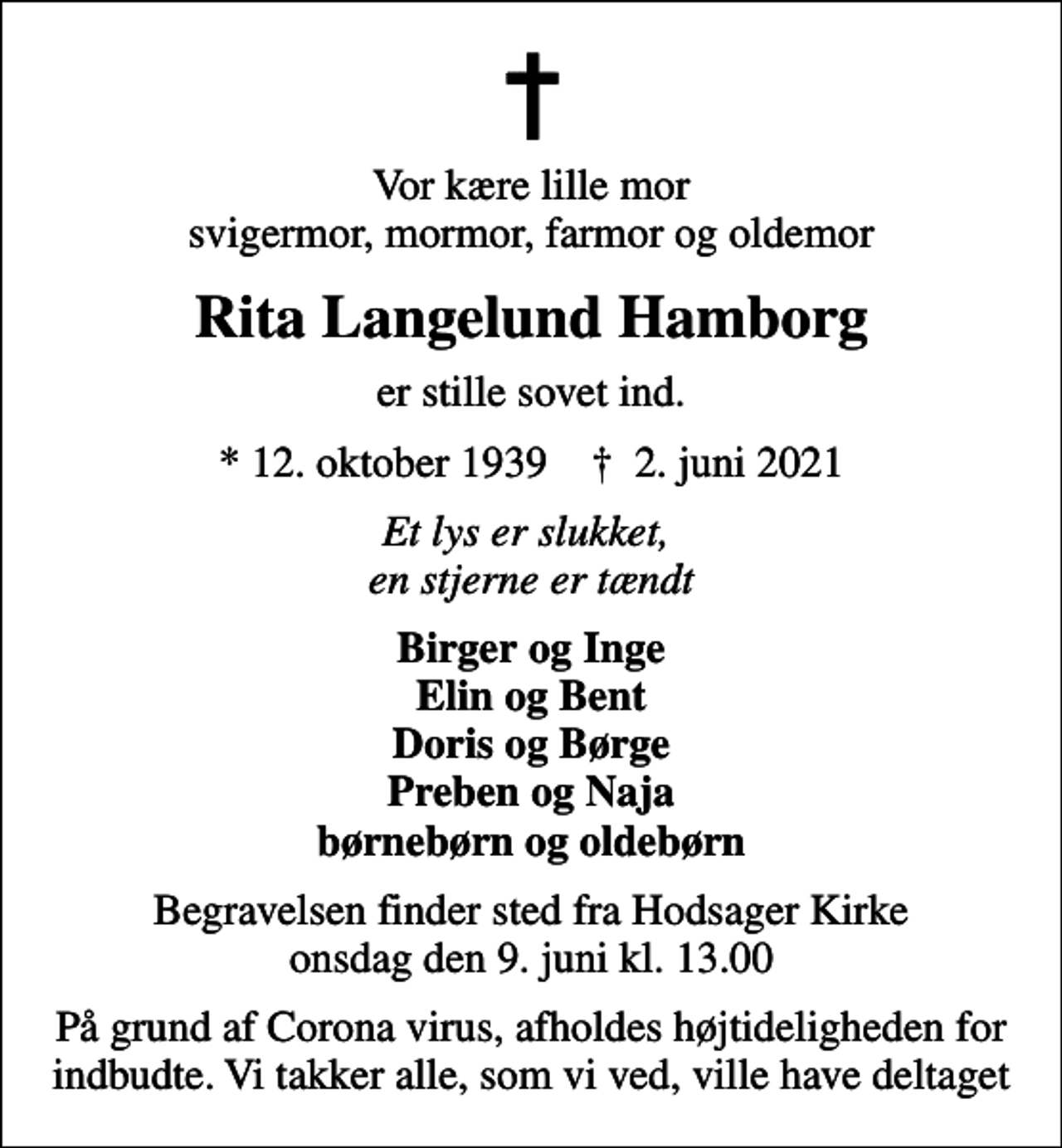 <p>Vor kære lille mor svigermor, mormor, farmor og oldemor<br />Rita Langelund Hamborg<br />er stille sovet ind.<br />* 12. oktober 1939 ✝ 2. juni 2021<br />Et lys er slukket, en stjerne er tændt<br />Birger og Inge Elin og Bent Doris og Børge Preben og Naja børnebørn og oldebørn<br />Begravelsen finder sted fra Hodsager Kirke onsdag den 9. juni kl. 13.00<br />På grund af Corona virus, afholdes højtideligheden for indbudte. Vi takker alle, som vi ved, ville have deltaget</p>