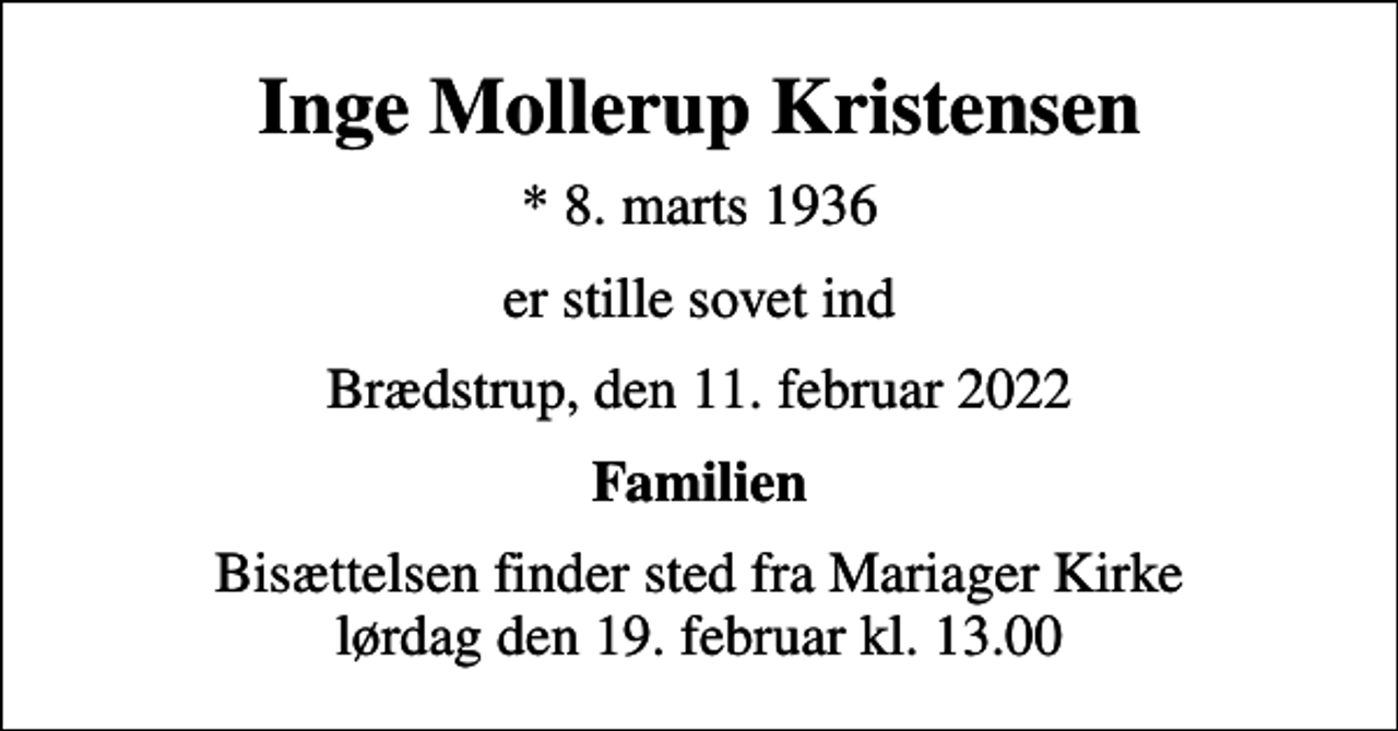 <p>Inge Mollerup Kristensen<br />* 8. marts 1936<br />er stille sovet ind<br />Brædstrup, den 11. februar 2022<br />Familien<br />Bisættelsen finder sted fra Mariager Kirke lørdag den 19. februar kl. 13.00</p>