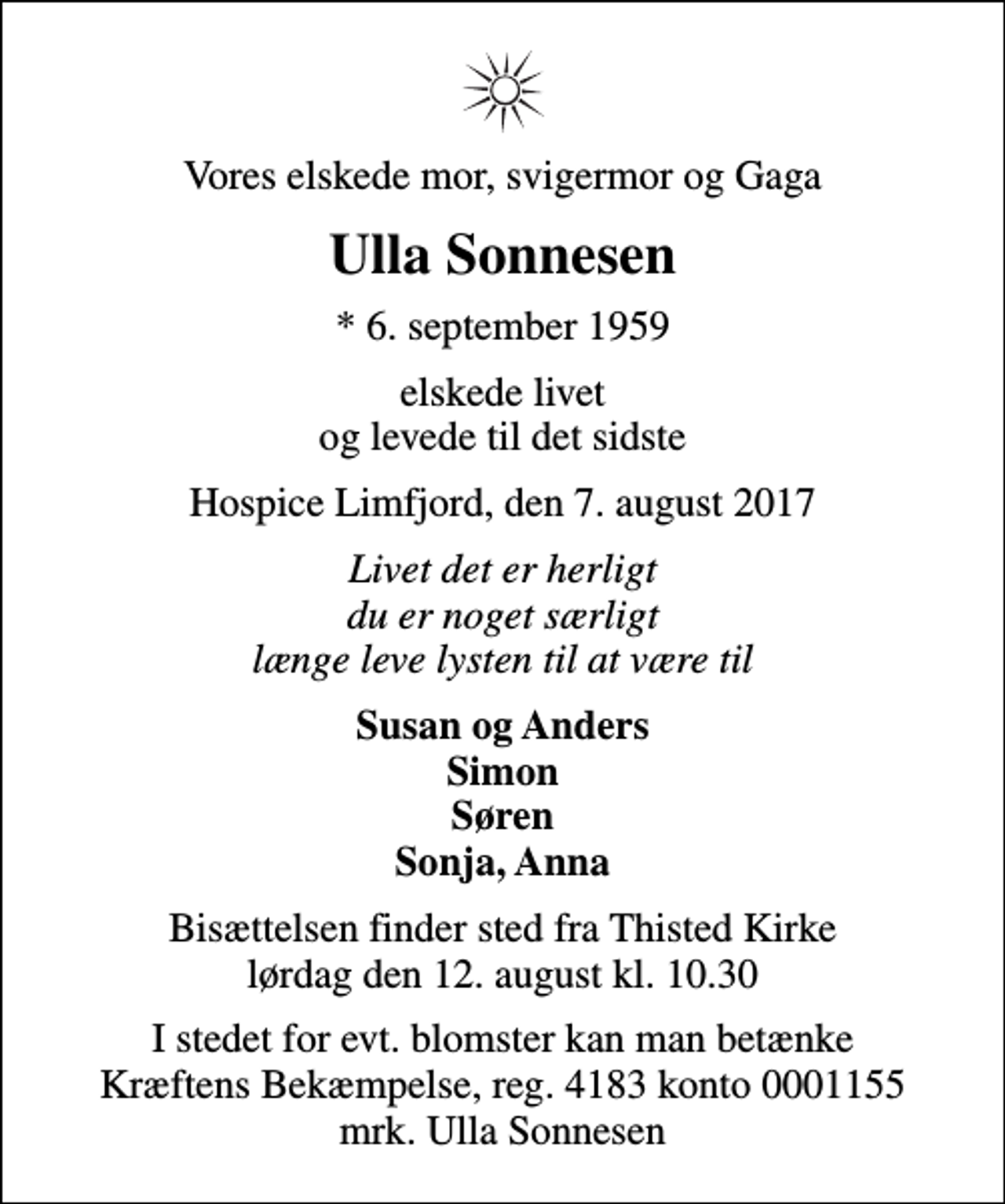 <p>Vores elskede mor, svigermor og Gaga<br />Ulla Sonnesen<br />* 6. september 1959<br />elskede livet og levede til det sidste<br />Hospice Limfjord, den 7. august 2017<br />Livet det er herligt du er noget særligt længe leve lysten til at være til<br />Susan og Anders Simon Søren Sonja, Anna<br />Bisættelsen finder sted fra Thisted Kirke lørdag den 12. august kl. 10.30<br />I stedet for evt. blomster kan man betænke<br />Kræftens Bekæmpelse reg.4183konto0001155mrk. Ulla<br />Sonnesen</p>