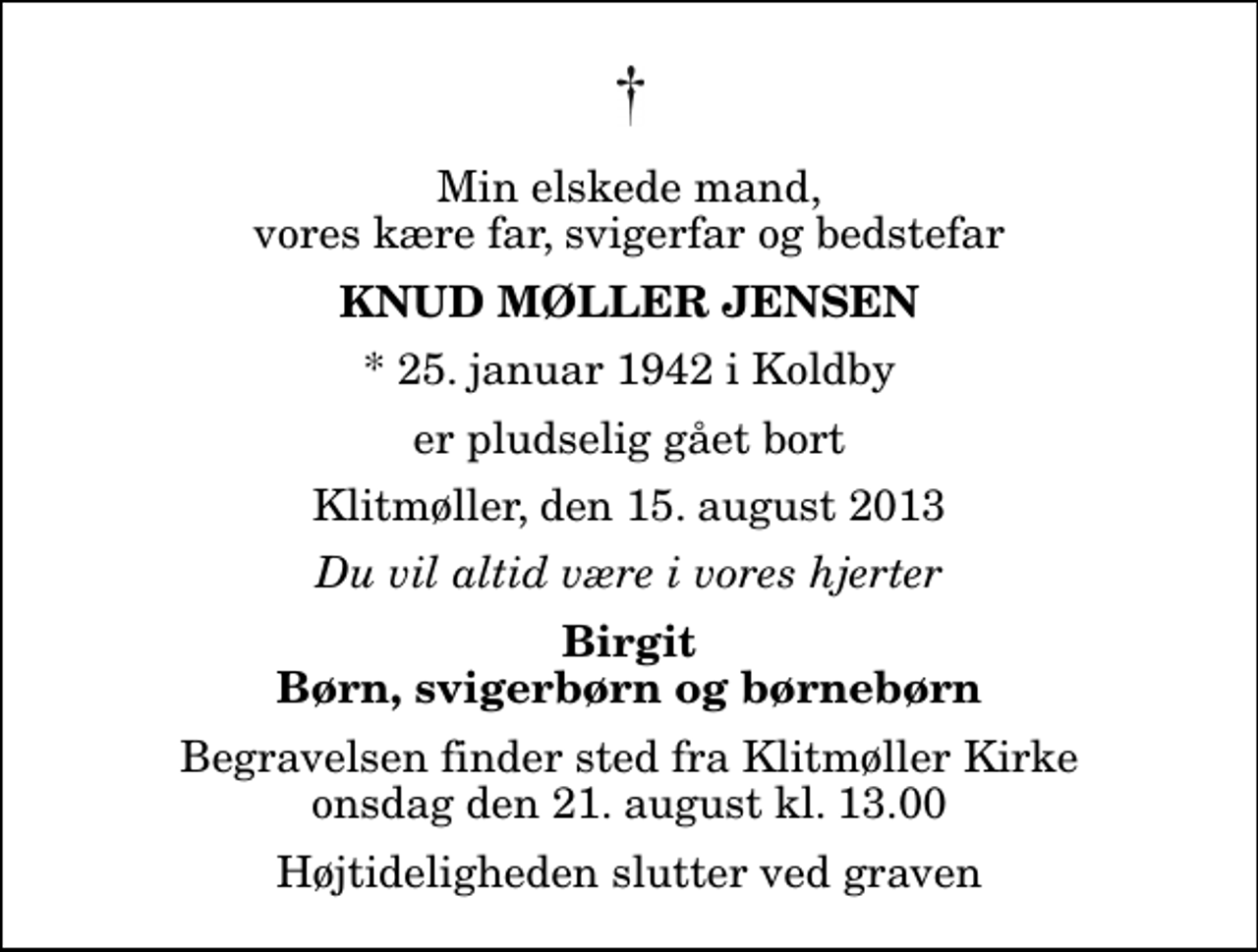 <p>Min elskede mand, vores kære far, svigerfar og bedstefar<br />Knud Møller Jensen<br />* 25. januar 1942 i Koldby<br />er pludselig gået bort<br />Klitmøller, den 15. august 2013<br />Du vil altid være i vores hjerter<br />Birgit Børn, svigerbørn og børnebørn<br />Begravelsen finder sted fra Klitmøller Kirke onsdag den 21. august kl. 13.00 Højtideligheden slutter ved graven</p>