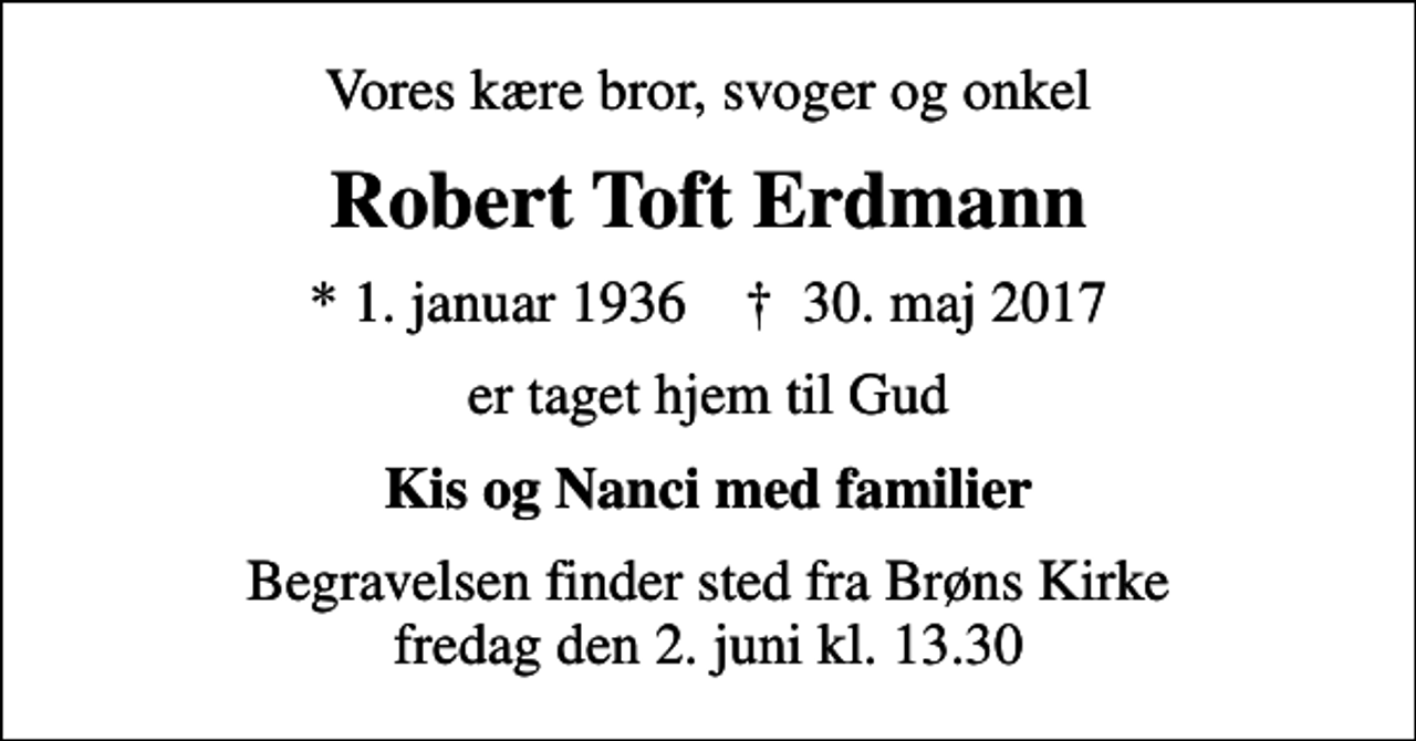 <p>Vores kære bror, svoger og onkel<br />Robert Toft Erdmann<br />* 1. januar 1936 ✝ 30. maj 2017<br />er taget hjem til Gud<br />Kis og Nanci med familier<br />Begravelsen finder sted fra Brøns Kirke fredag den 2. juni kl. 13.30</p>