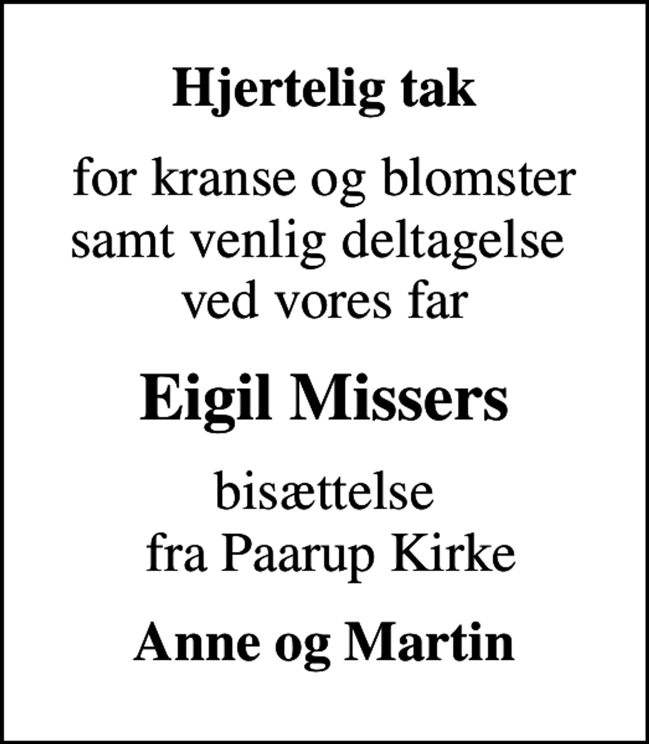 <p>Hjertelig tak<br />for kranse og blomster samt venlig deltagelse ved vores far<br />Eigil Missers<br />bisættelse fra Paarup Kirke<br />Anne og Martin</p>