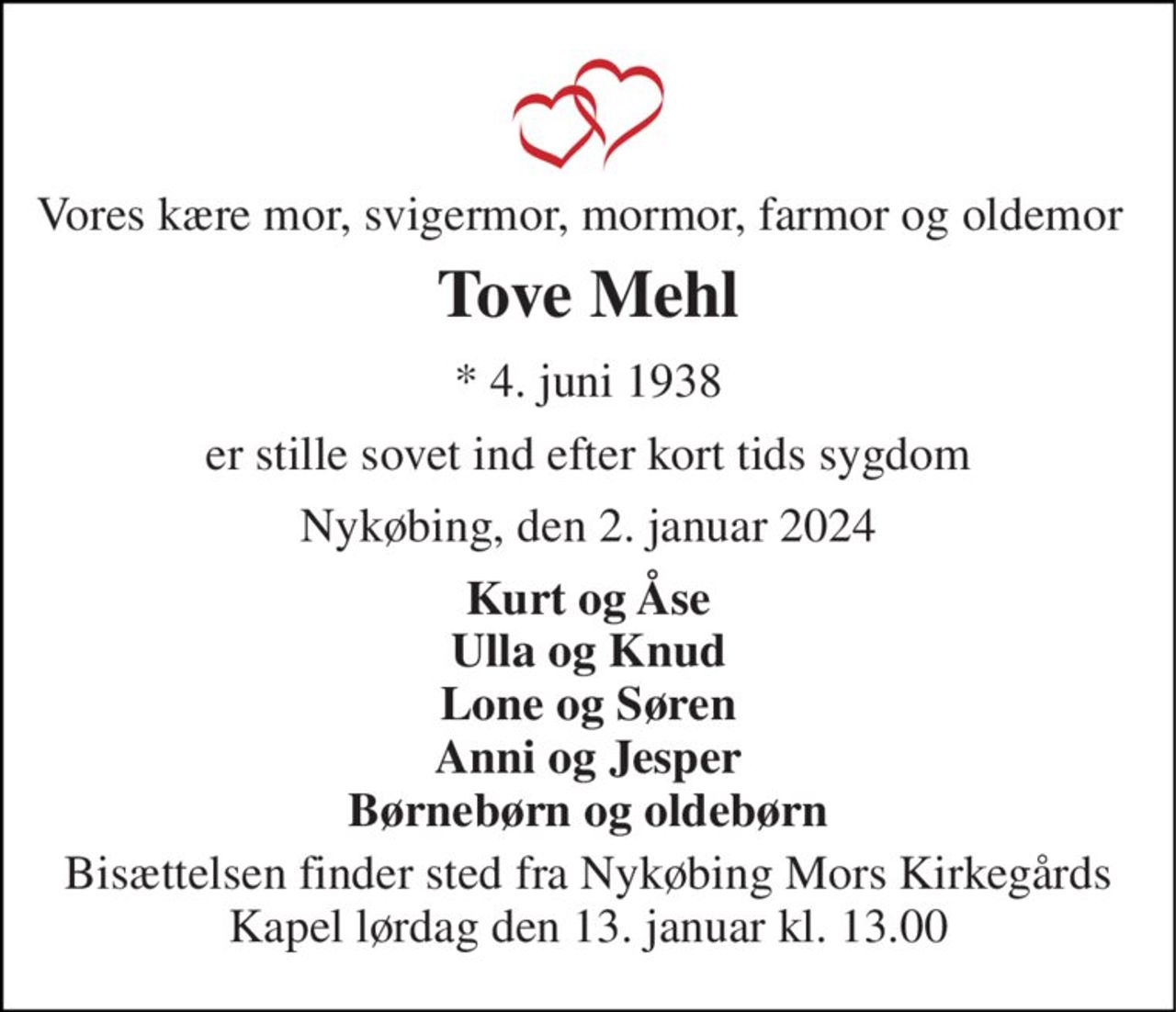 Vores kære mor, svigermor, mormor, farmor og oldemor 
Tove Mehl 
* 4. juni 1938 
er stille sovet ind efter kort tids sygdom 
Nykøbing, den 2. januar 2024 
Kurt og Åse Ulla og Knud Lone og Søren Anni og Jesper Børnebørn og oldebørn 
Bisættelsen finder sted fra Nykøbing Mors Kirkegårds Kapel lørdag den 13. januar kl. 13.00