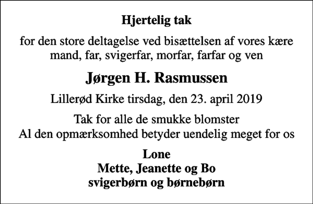 <p>Hjertelig tak<br />for den store deltagelse ved bisættelsen af vores kære mand, far, svigerfar, morfar, farfar og ven<br />Jørgen H. Rasmussen<br />Lillerød Kirke tirsdag, den 23. april 2019<br />Tak for alle de smukke blomster Al den opmærksomhed betyder uendelig meget for os<br />Lone Mette, Jeanette og Bo svigerbørn og børnebørn</p>