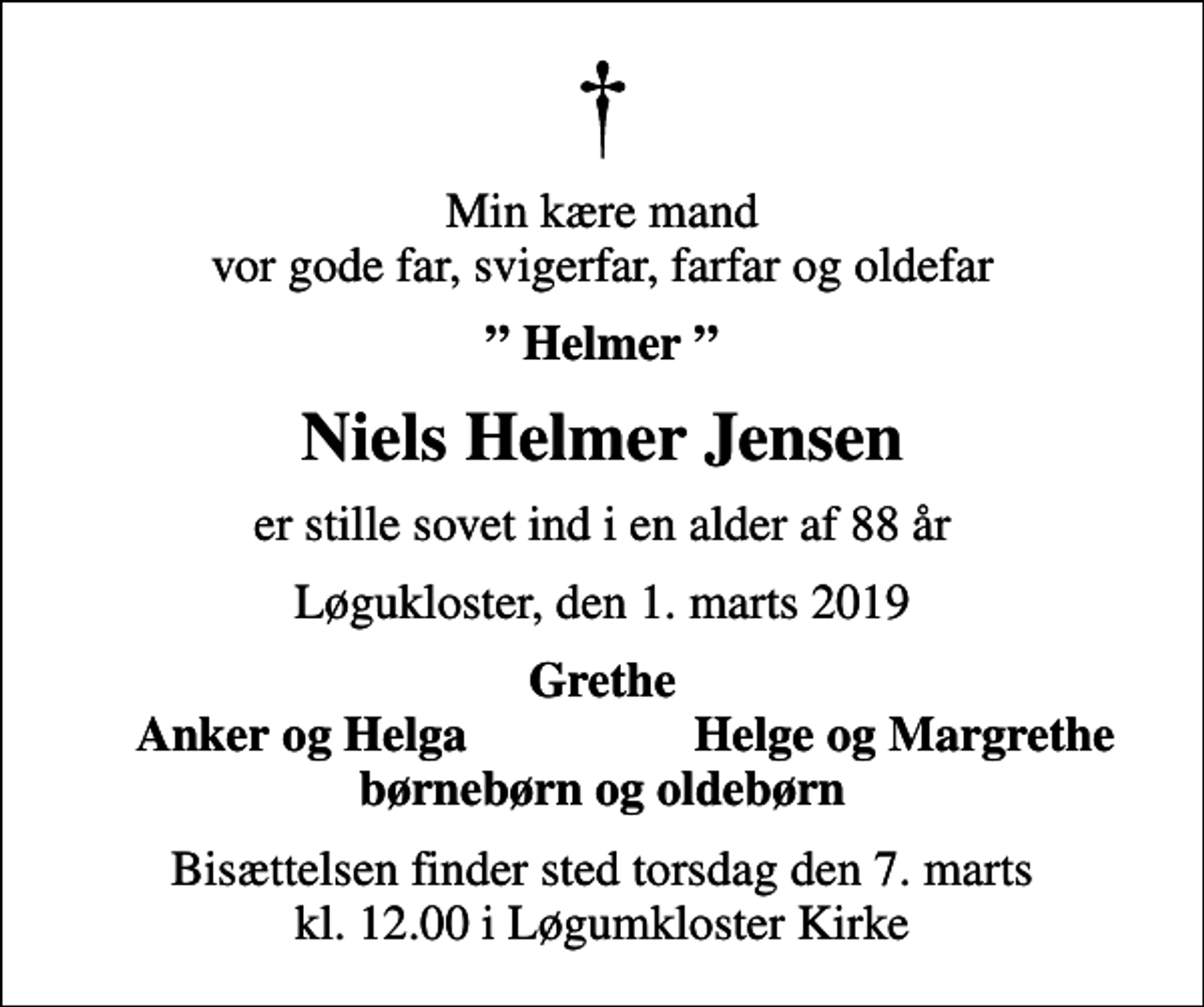 <p>Min kære mand vor gode far, svigerfar, farfar og oldefar<br />Helmer<br />Niels Helmer Jensen<br />er stille sovet ind i en alder af 88 år<br />Løgukloster, den 1. marts 2019<br />Grethe<br />Anker og Helga<br />Helge og Margrethe<br />Bisættelsen finder sted torsdag den 7. marts kl. 12.00 i Løgumkloster Kirke</p>