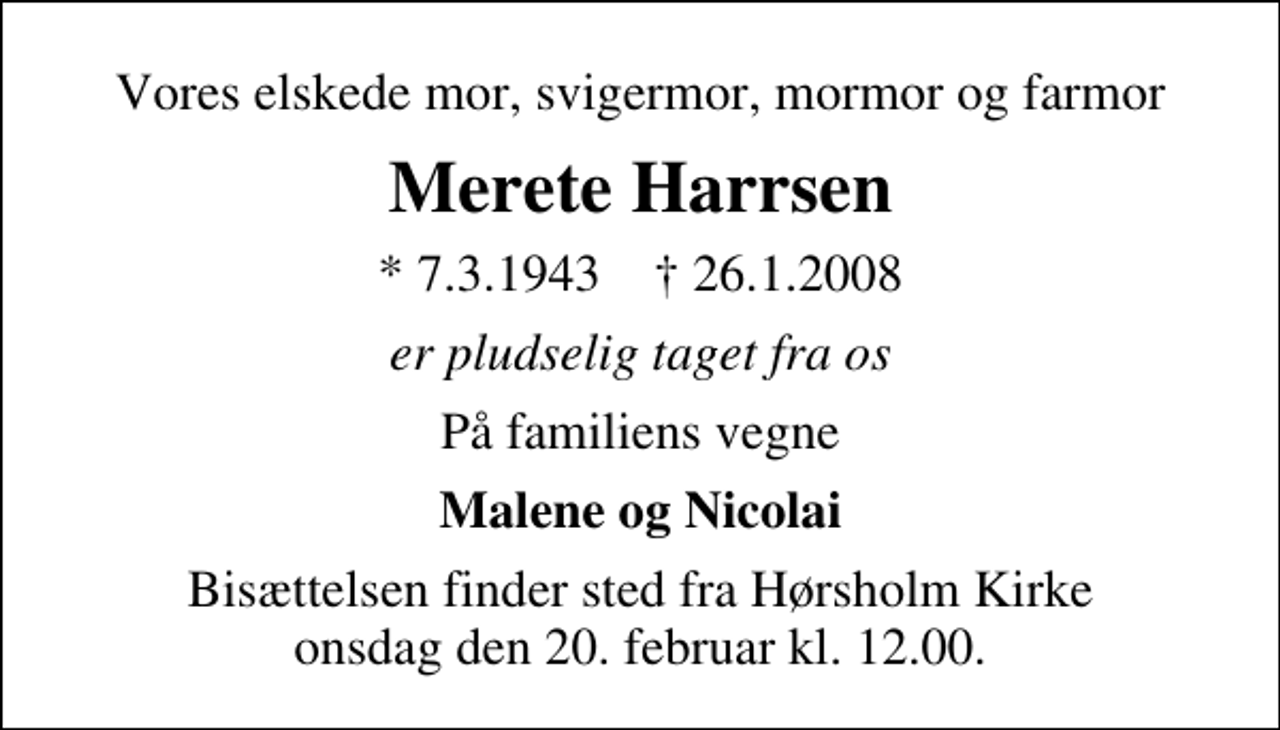 <p>Vores elskede mor, svigermor, mormor og farmor<br />Merete Harrsen<br />* 7. 3. 1943 ✝ 26. 1. 2008<br />er pludseligt taget fra os<br />På familiens vegne<br />Malene og Nicolai<br />Bisættelsen finder sted fra Hørsholm Kirke onsdag den 20. februar kl. 12.00</p>