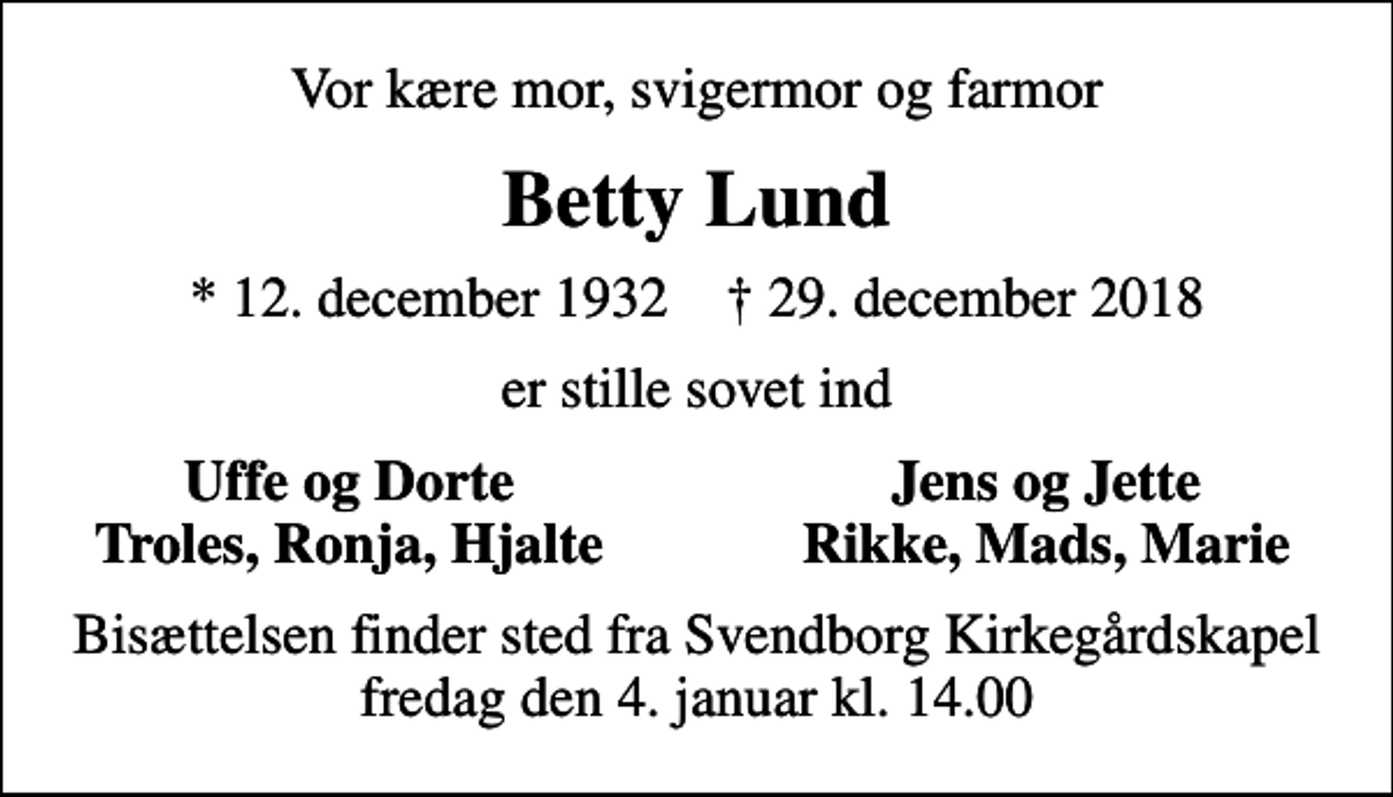 <p>Vor kære mor, svigermor og farmor<br />Betty Lund<br />* 12. december 1932 ✝ 29. december 2018<br />er stille sovet ind<br />Uffe og Dorte<br />Jens og Jette<br />Troles, Ronja, Hjalte<br />Rikke, Mads, Marie<br />Bisættelsen finder sted fra Svendborg Kirkegårdskapel fredag den 4. januar kl. 14.00</p>