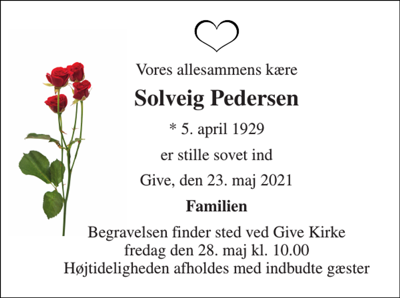 <p>Vores allesammens kære<br />Solveig Pedersen<br />*​ 5. april 1929<br />er stille sovet ind<br />Give, den 23. maj 2021<br />Familien<br />Begravelsen​ finder sted ved Give Kirke​ fredag den 28. maj​ kl. 10.00 Højtideligheden afholdes med indbudte gæster</p>