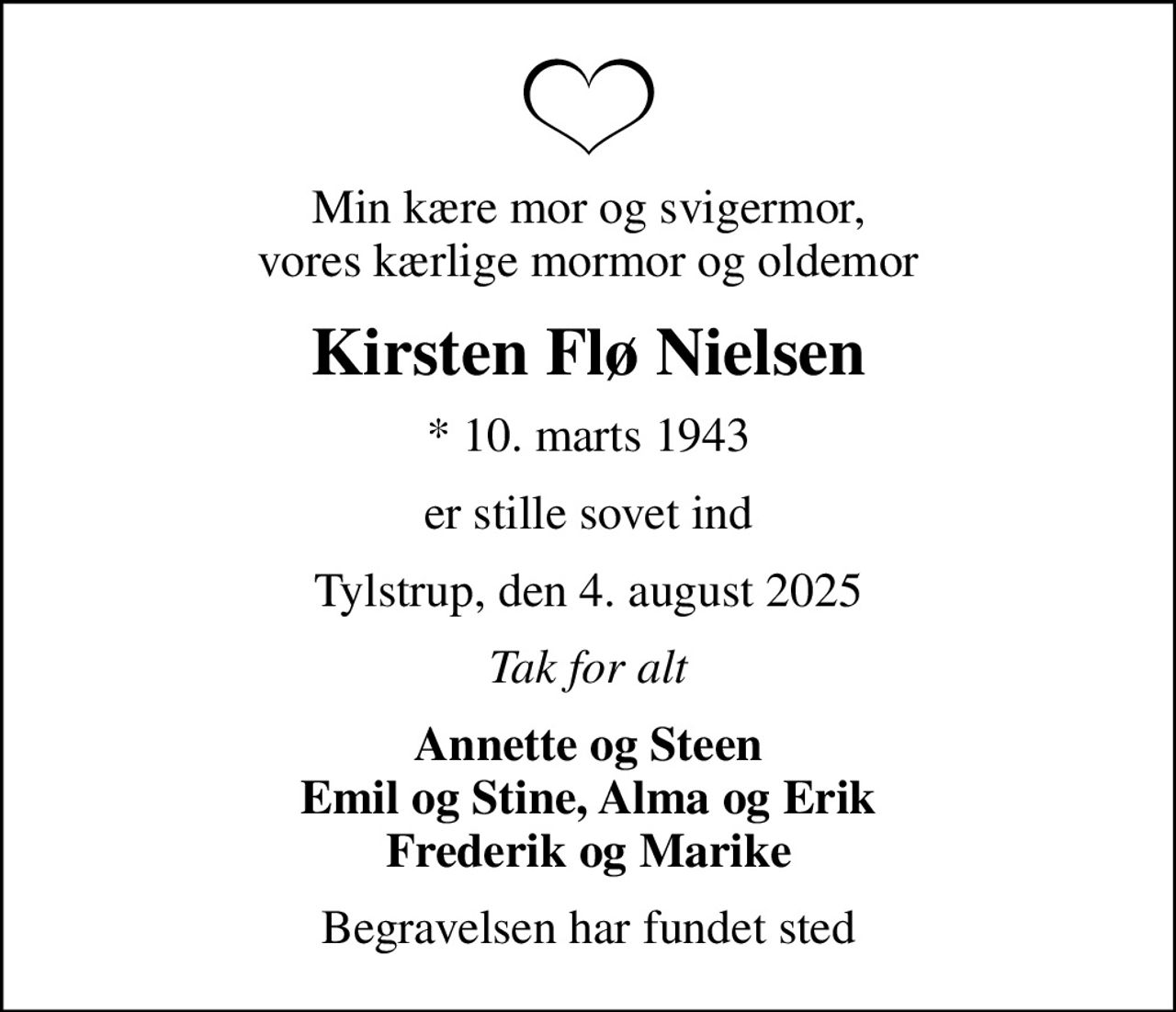 Min kære mor og svigermor, vores kærlige mormor og oldemor
Kirsten Flø Nielsen
* 10. marts 1943
er stille sovet ind
Tylstrup, den 4. august 2025
Tak for alt
Annette og Steen Emil og Stine, Alma og Erik Frederik og Marike
Begravelsen har fundet sted