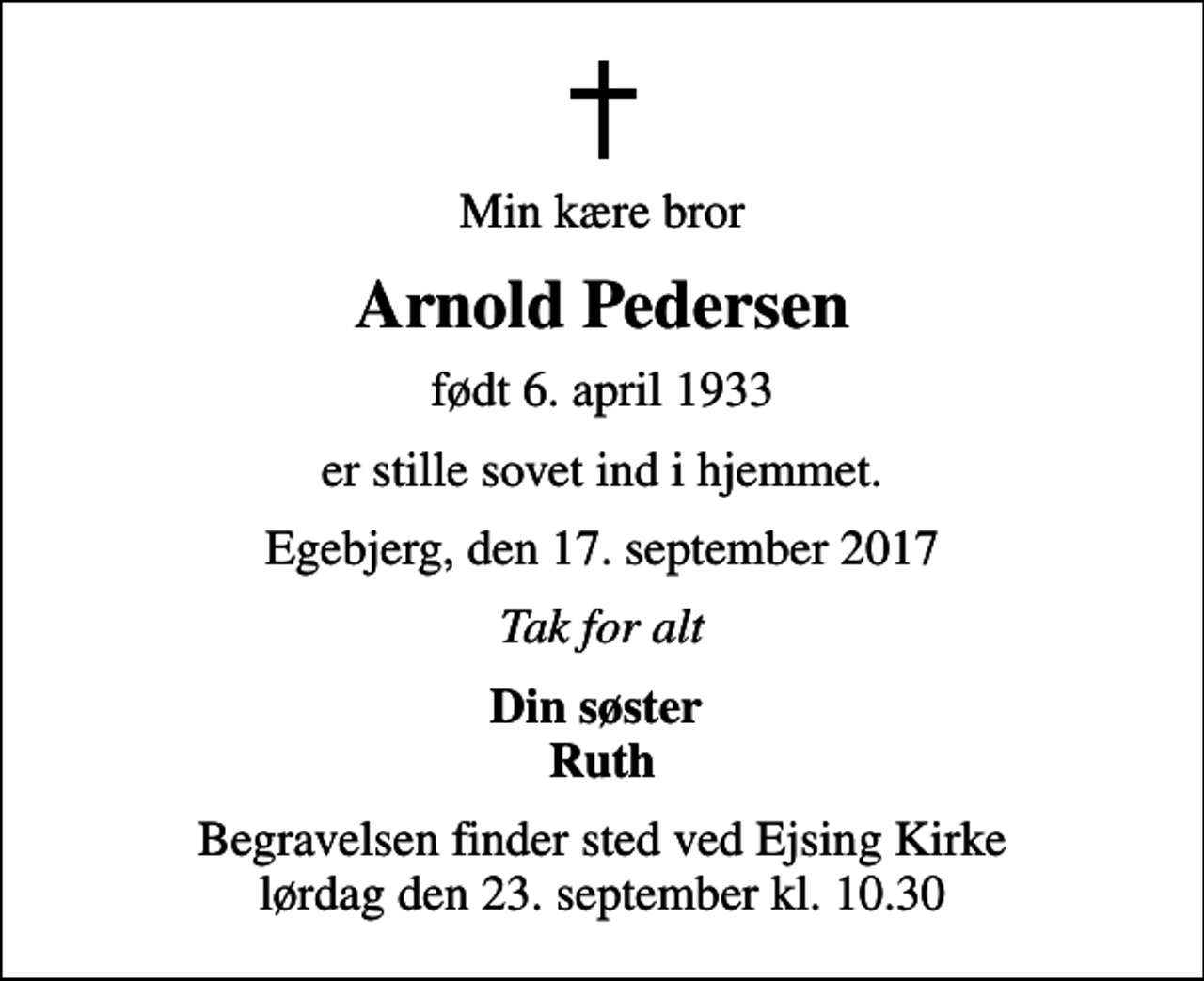 <p>Min kære bror<br />Arnold Pedersen<br />født 6. april 1933<br />er stille sovet ind i hjemmet.<br />Egebjerg, den 17. september 2017<br />Tak for alt<br />Din søster Ruth<br />Begravelsen finder sted ved Ejsing Kirke lørdag den 23. september kl. 10.30</p>