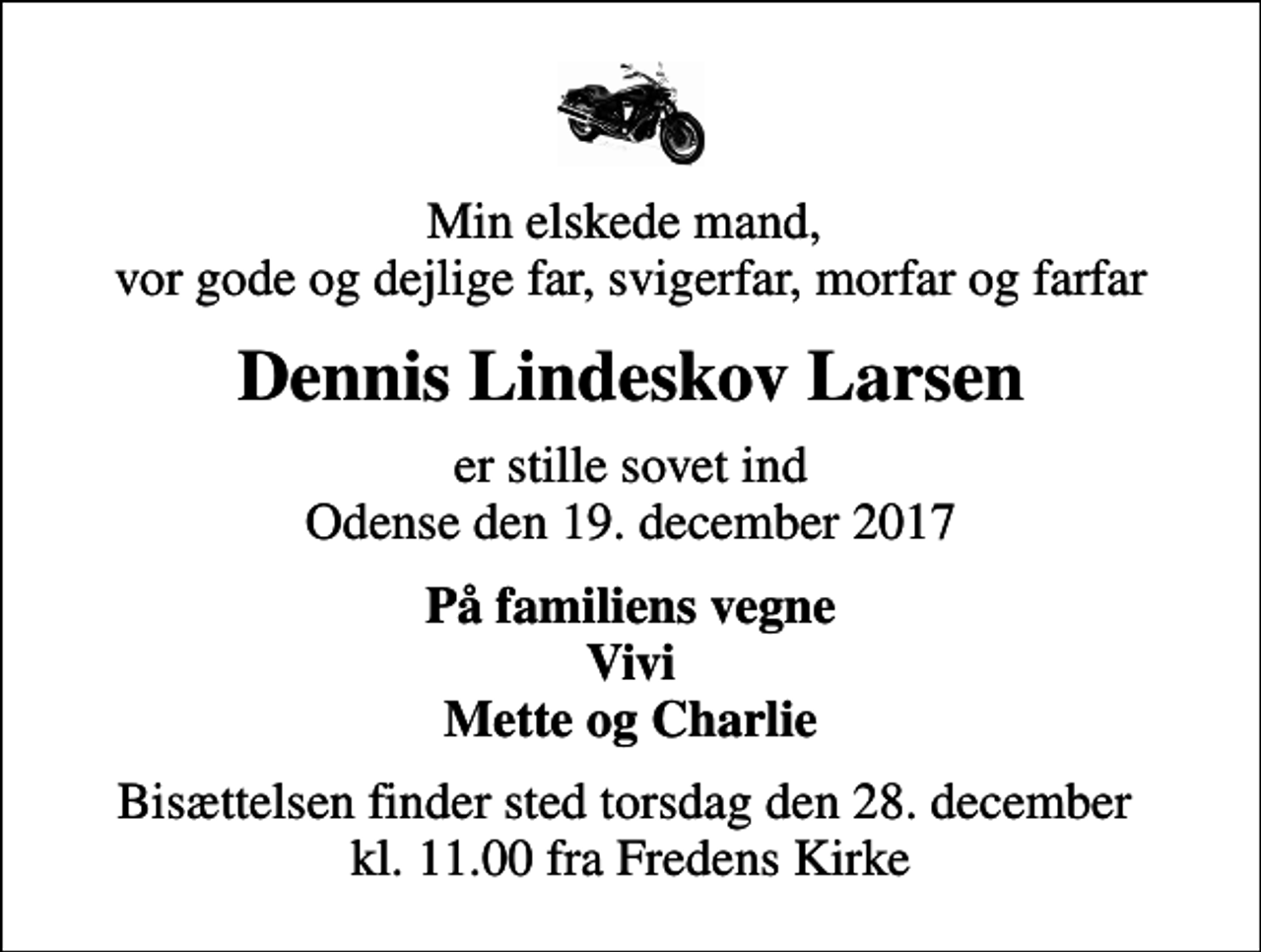 <p>Min elskede mand, vor gode og dejlige far, svigerfar, morfar og farfar<br />Dennis Lindeskov Larsen<br />er stille sovet ind Odense den 19. december 2017<br />På familiens vegne Vivi Mette og Charlie<br />Bisættelsen finder sted torsdag den 28. december kl. 11.00 fra Fredens Kirke</p>