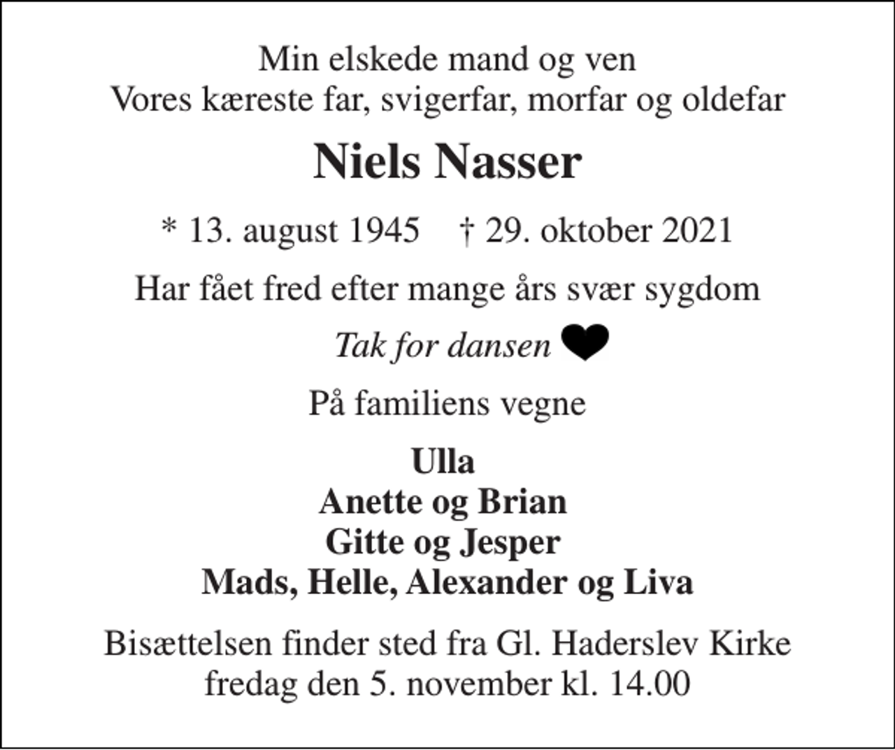 <p>Min elskede mand og ven Vores kæreste far, svigerfar, morfar og oldefar<br />Niels Nasser<br />*​ 13. august 1945​ †​ 29. oktober 2021<br />Har fået fred efter mange års svær sygdom<br />Tak for dansen<br />På familiens vegne<br />Ulla Anette og Brian Gitte og Jesper Mads, Helle, Alexander og Liva<br />Bisættelsen​ finder sted fra Gl. Haderslev Kirke​ fredag den 5. november​ kl. 14.00</p>