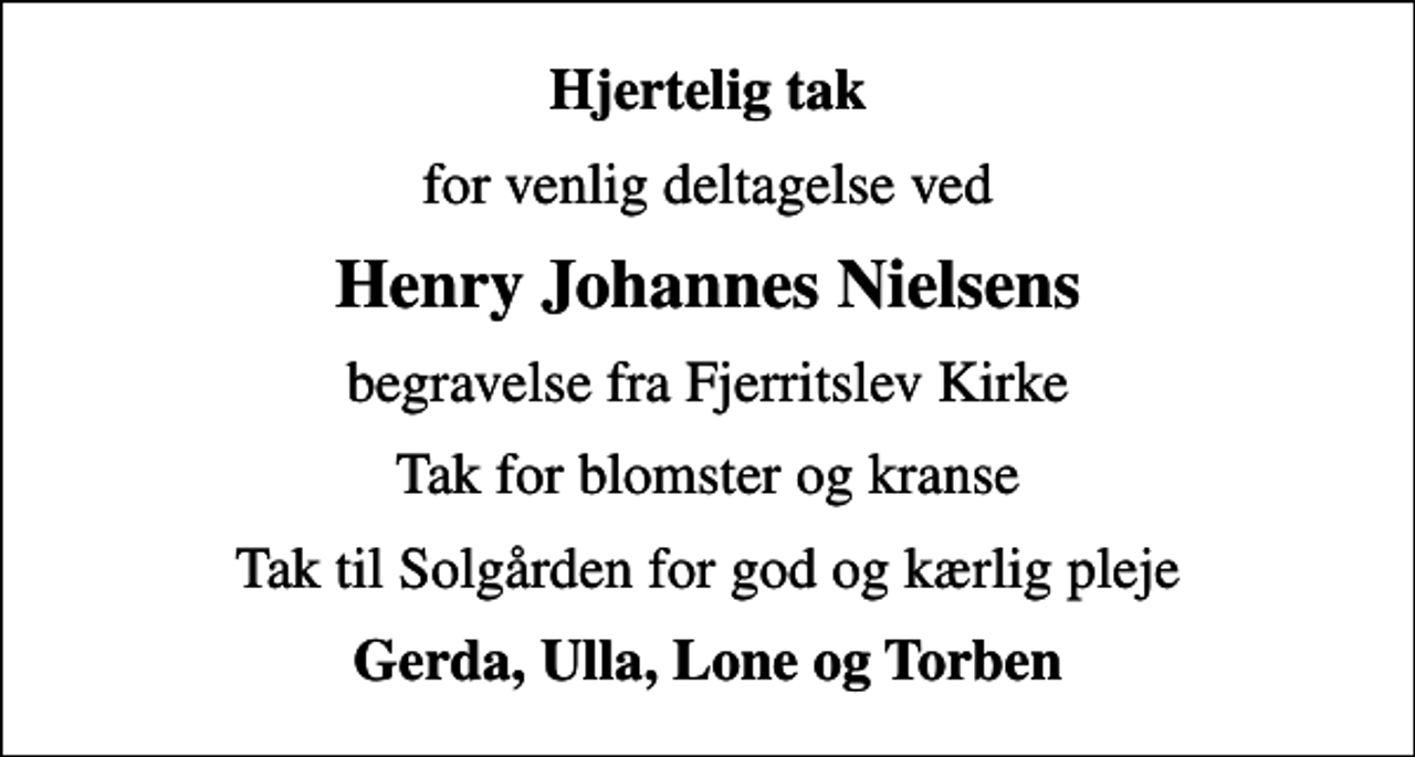 <p>Hjertelig tak<br />for venlig deltagelse ved<br />Henry Johannes Nielsens<br />begravelse fra Fjerritslev Kirke<br />Tak for blomster og kranse<br />Tak til Solgården for god og kærlig pleje<br />Gerda, Ulla, Lone og Torben</p>