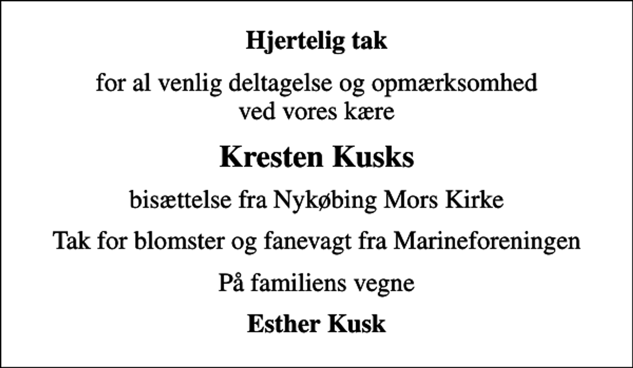 <p>Hjertelig tak<br />for al venlig deltagelse og opmærksomhed ved vores kære<br />Kresten Kusks<br />bisættelse fra Nykøbing Mors Kirke<br />Tak for blomster og fanevagt fra Marineforeningen<br />På familiens vegne<br />Esther Kusk</p>