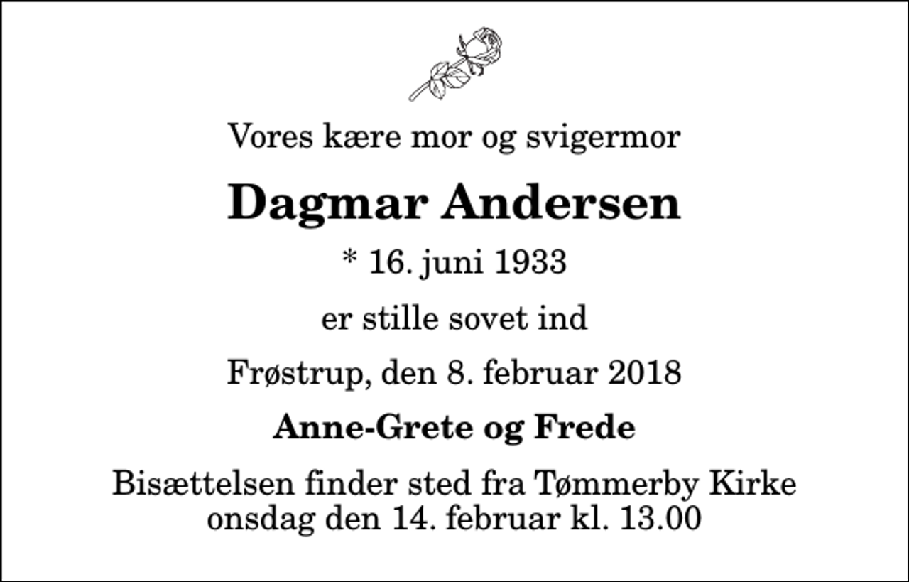 <p>Vores kære mor og svigermor<br />Dagmar Andersen<br />* 16. juni 1933<br />er stille sovet ind<br />Frøstrup, den 8. februar 2018<br />Anne-Grete og Frede<br />Bisættelsen finder sted fra Tømmerby Kirke onsdag den 14. februar kl. 13.00</p>