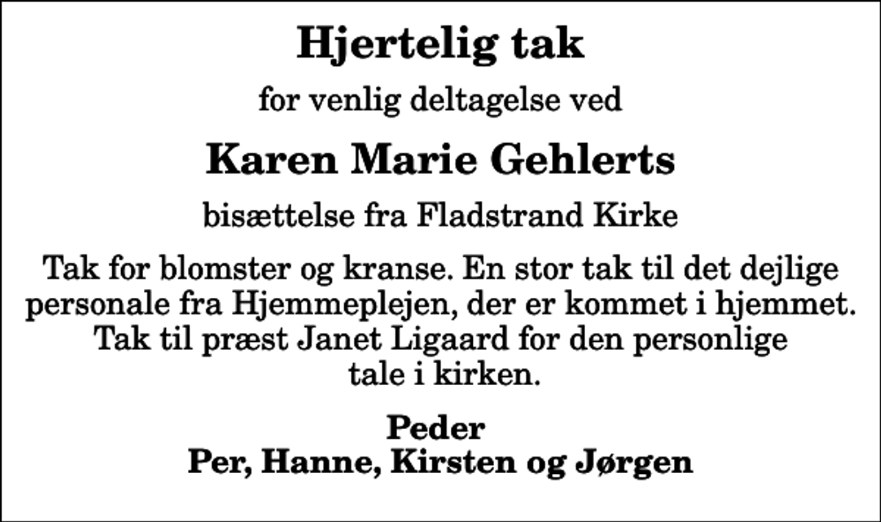 <p>Hjertelig tak<br />for venlig deltagelse ved<br />Karen Marie Gehlerts<br />bisættelse fra Fladstrand Kirke<br />Tak for blomster og kranse. En stor tak til det dejlige personale fra Hjemmeplejen, der er kommet i hjemmet. Tak til præst Janet Ligaard for den personlige tale i kirken.<br />Peder Per, Hanne, Kirsten og Jørgen</p>