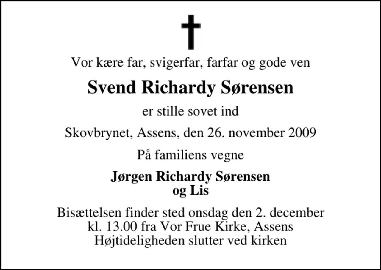 <p>Vor kære far, svigerfar, farfar og gode ven<br />Svend Richardy Sørensen<br />er stille sovet ind<br />Skovbrynet, Assens, den 26. november 2009<br />På familiens vegne<br />Jørgen Richardy Sørensen og Lis<br />Bisættelsen finder sted onsdag den 2. december kl. 13.00 fra Vor Frue Kirke, Assens Højtideligheden slutter ved kirken</p>