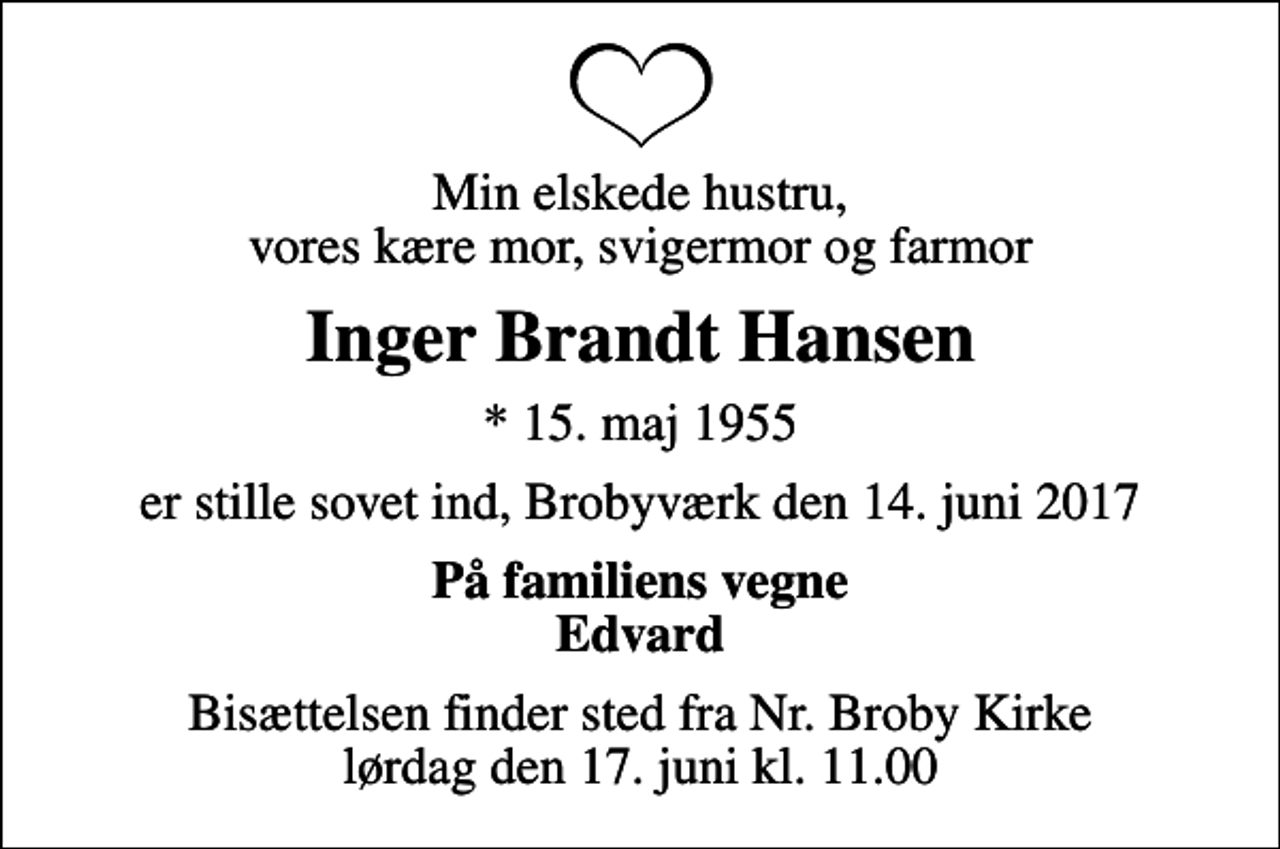 <p>Min elskede hustru, vores kære mor, svigermor og farmor<br />Inger Brandt Hansen<br />* 15. maj 1955<br />er stille sovet ind, Brobyværk den 14. juni 2017<br />På familiens vegne Edvard<br />Bisættelsen finder sted fra Nr. Broby Kirke lørdag den 17. juni kl. 11.00</p>