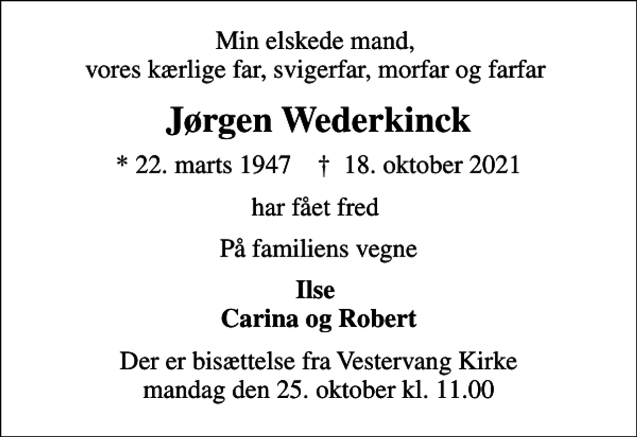 <p>Min elskede mand, vores kærlige far, svigerfar, morfar og farfar<br />Jørgen Wederkinck<br />* 22. marts 1947 ✝ 18. oktober 2021<br />har fået fred<br />På familiens vegne<br />Ilse Carina og Robert<br />Der er bisættelse fra Vestervang Kirke mandag den 25. oktober kl. 11.00</p>