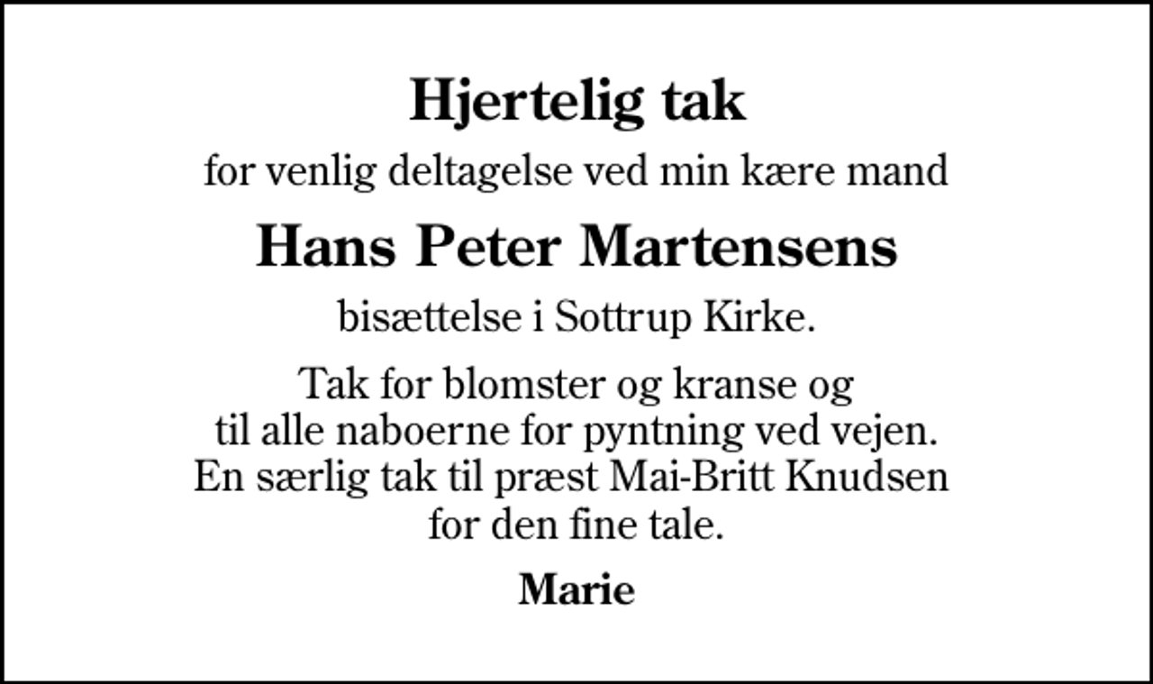 <p>Hjertelig tak<br />for venlig deltagelse ved min kære mand<br />Hans Peter Martensens<br />bisættelse i Sottrup Kirke.<br />Tak for blomster og kranse og til alle naboerne for pyntning ved vejen. En særlig tak til præst Mai-Britt Knudsen for den fine tale.<br />Marie</p>
