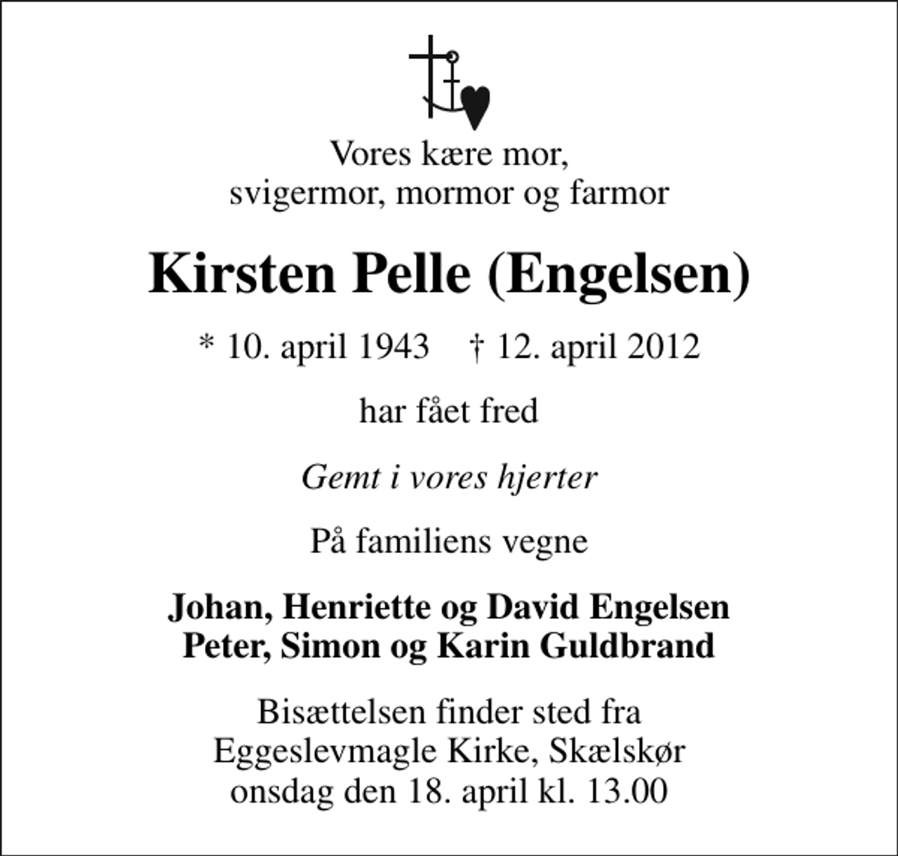 <p>Vores kære mor, svigermor, mormor og farmor<br />Kirsten Pelle (Engelsen)<br />* 10. april 1943 ✝ 12. april 2012<br />har fået fred<br />Gemt i vores hjerter<br />På familiens vegne<br />Johan, Henriette og David Engelsen Peter, Simon og Karin Guldbrand<br />Bisættelsen finder sted fra Eggeslevmagle Kirke, Skælskør onsdag den 18. april kl. 13.00</p>