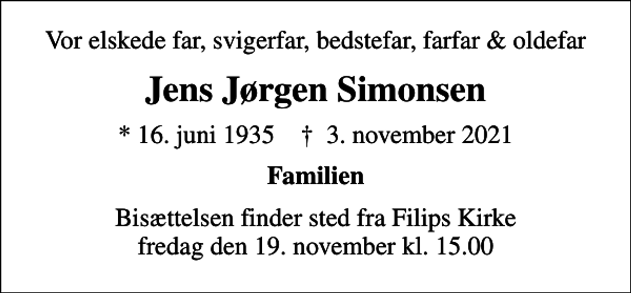 <p>Vor elskede far, svigerfar, bedstefar, farfar &amp; oldefar<br />Jens Jørgen Simonsen<br />* 16. juni 1935 ✝ 3. november 2021<br />Familien<br />Bisættelsen finder sted fra Filips Kirke fredag den 19. november kl. 15.00</p>
