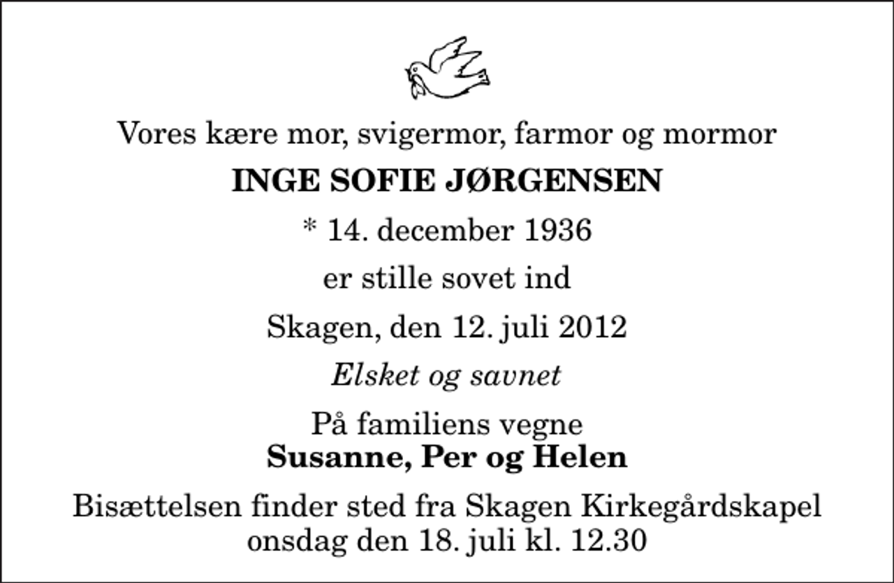 <p>Vores kære mor, svigermor, farmor og mormor<br />Inge Sofie Jørgensen<br />* 14. december 1936<br />er stille sovet ind<br />Skagen, den 12. juli 2012<br />Elsket og savnet<br />På familiens vegne<br />Susanne, Per og Helen<br />Bisættelsen finder sted fra Skagen Kirkegårdskapel onsdag den 18. juli kl. 12.30</p>
