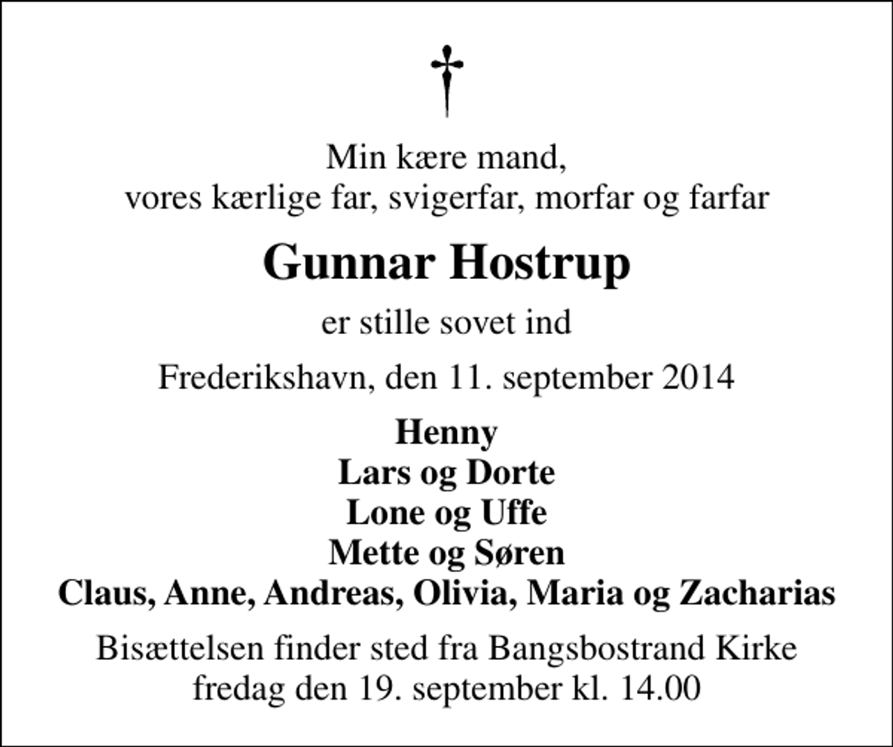 <p>Min kære mand, vores kærlige far, svigerfar, morfar og farfar<br />Gunnar Hostrup<br />er stille sovet ind<br />Frederikshavn, den 11. september 2014<br />Henny Lars og Dorte Lone og Uffe Mette og Søren Claus, Anne, Andreas, Olivia, Maria og Zacharias<br />Bisættelsen finder sted fra Bangsbostrand Kirke fredag den 19. september kl. 14.00</p>