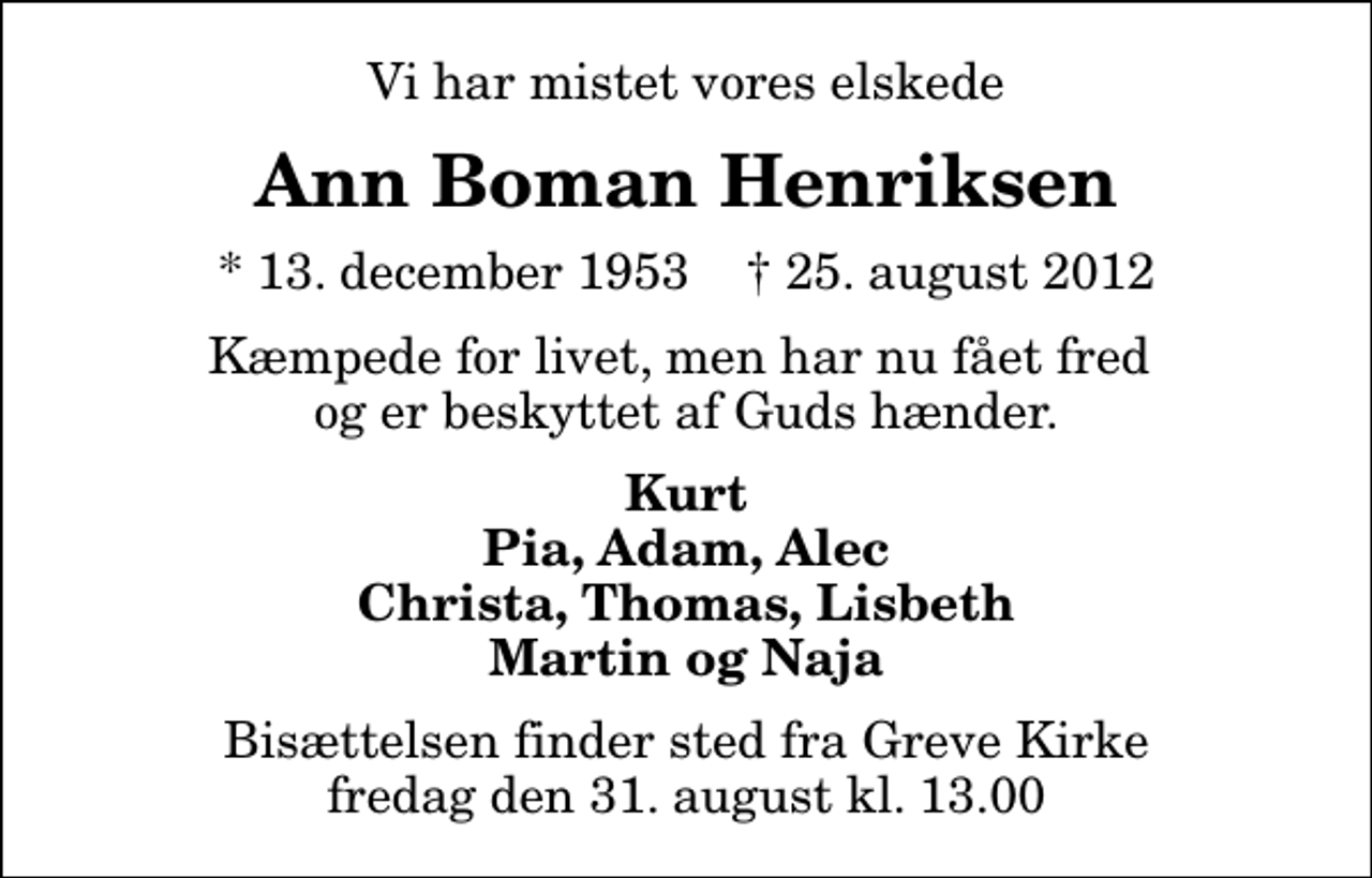 <p>Vi har mistet vores elskede<br />Ann Boman Henriksen<br />* 13. december 1953 ✝ 25. august 2012<br />Kæmpede for livet, men har nu fået fred og er beskyttet af Guds hænder.<br />Kurt Pia, Adam, Alec Christa, Thomas, Lisbeth Martin og Naja<br />Bisættelsen finder sted fra Greve Kirke fredag den 31. august kl. 13.00</p>