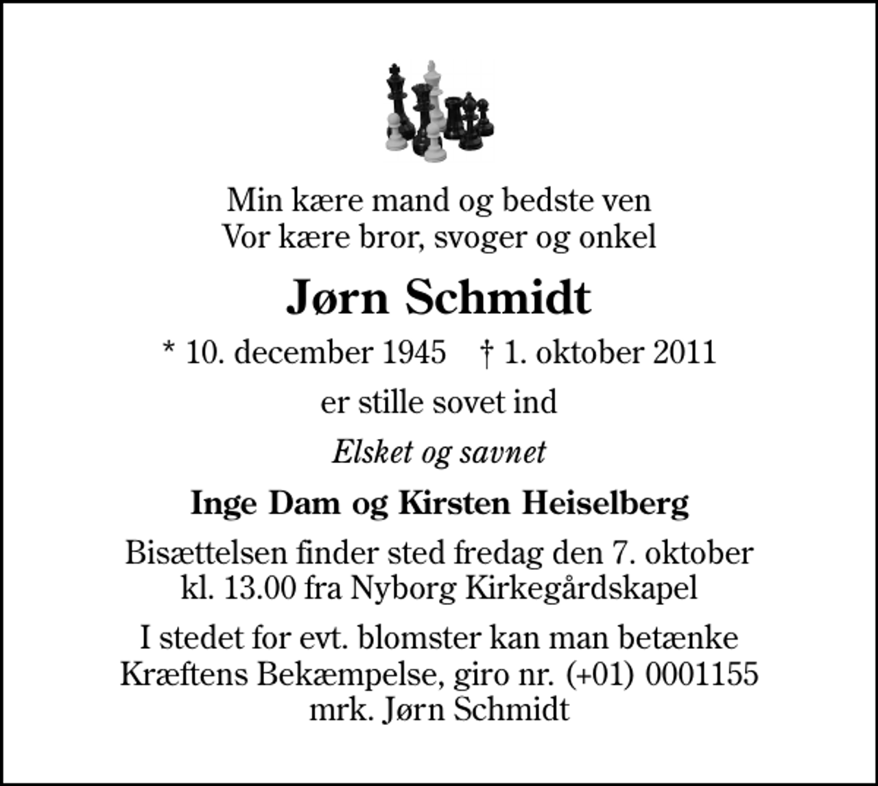 <p>Min kære mand og bedste ven Vor kære bror, svoger og onkel<br />Jørn Schmidt<br />* 10. december 1945 ✝ 1. oktober 2011<br />er stille sovet ind<br />Elsket og savnet<br />Inge Dam og Kirsten Heiselberg<br />Bisættelsen finder sted fredag den 7. oktober kl. 13.00 fra Nyborg Kirkegårdskapel<br />I stedet for evt. blomster kan man betænke<br />Kræftens Bekæmpelse reg.4183konto0001155mrk. Jørn<br />Schmidt</p>