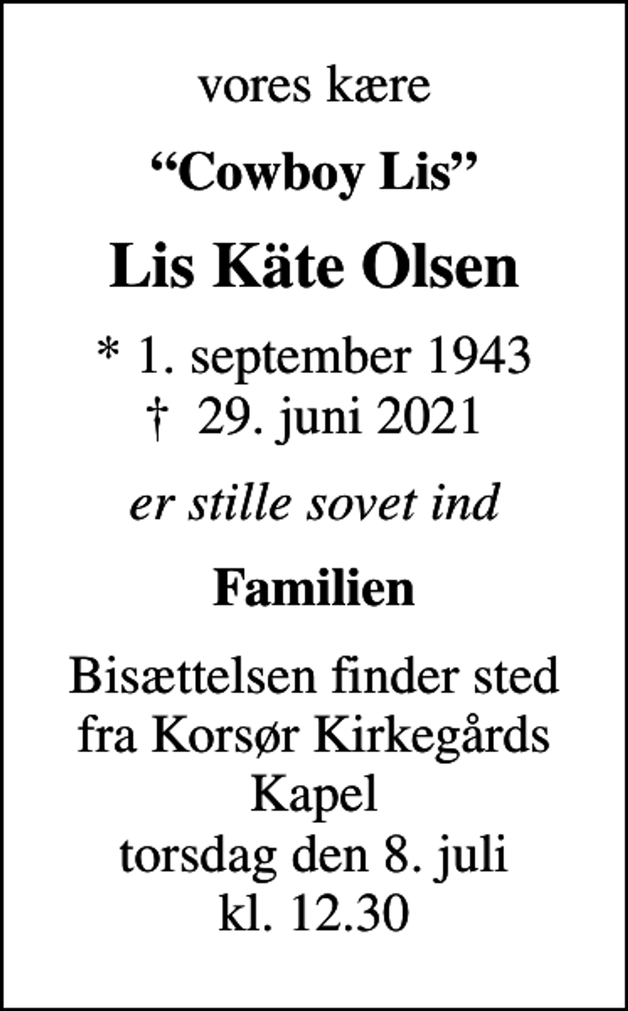 <p>vores kære<br />Cowboy Lis<br />Lis Käte Olsen<br />* 1. september 1943<br />✝ 29. juni 2021<br />er stille sovet ind<br />Familien<br />Bisættelsen finder sted fra Korsør Kirkegårds Kapel torsdag den 8. juli kl. 12.30</p>