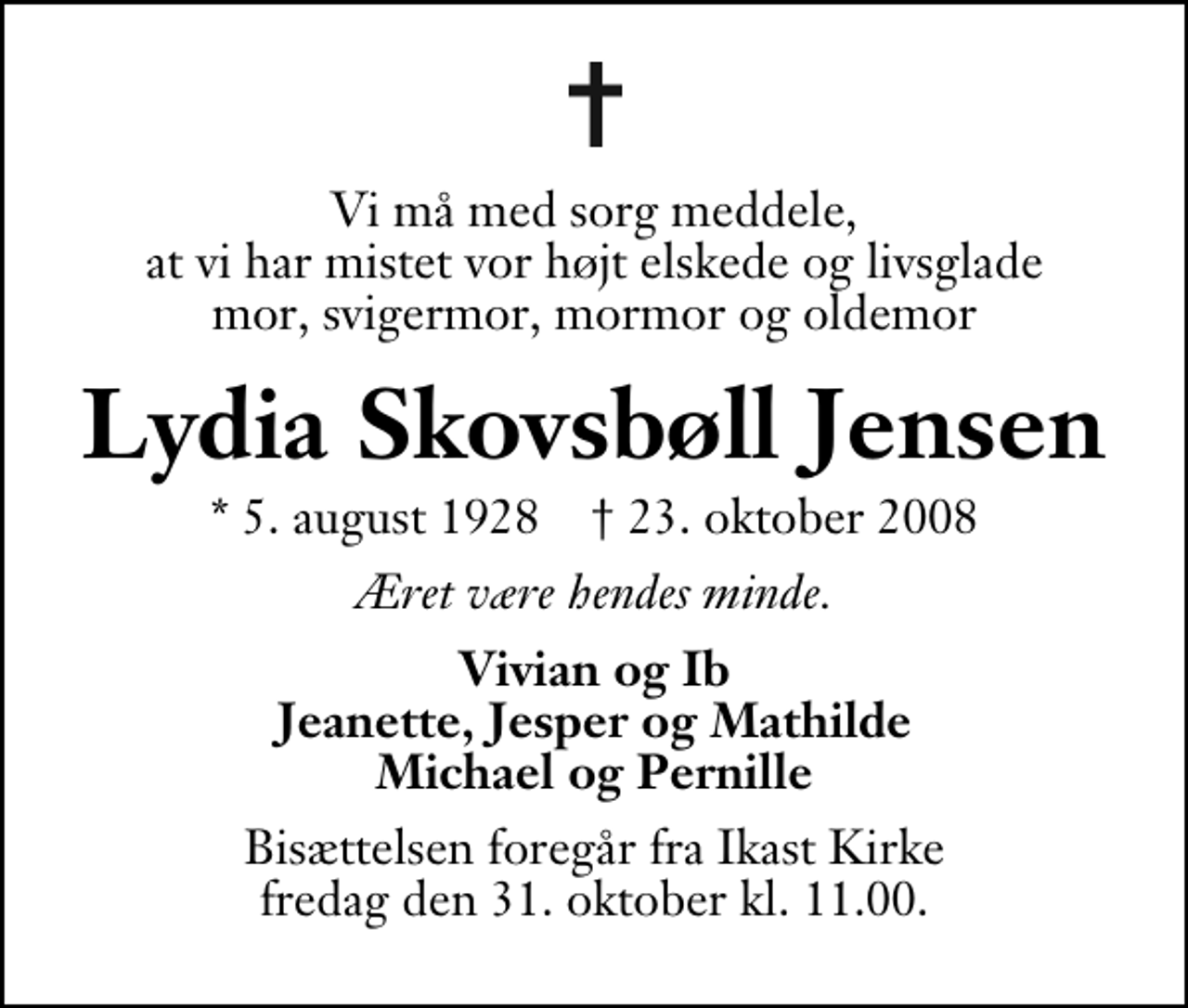 <p>Vi må med sorg meddele, at vi har mistet vor højt elskede og livsglade mor, svigermor, mormor og oldemor<br />Lydia Skovsbøll Jensen<br />* 5. august 1928 ✝ 23. oktober 2008<br />Æret være hendes minde.<br />Vivian og Ib Jeanette, Jesper og Mathilde Michael og Pernille<br />Bisættelsen foregår fra Ikast Kirke fredag den 31. oktober kl. 11.00 .</p>